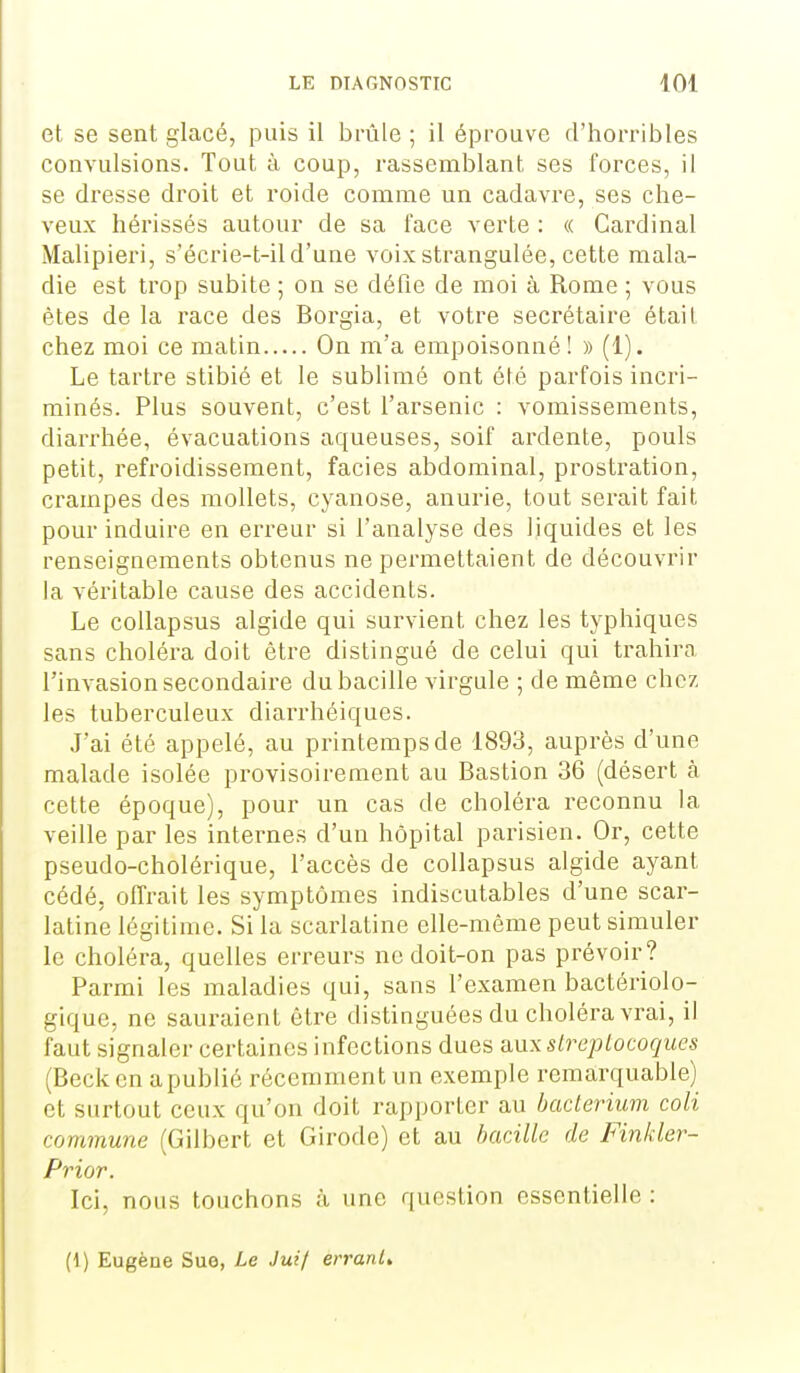 et se sent glacé, puis il brûle ; il éprouve d'horribles convulsions. Tout à coup, rassemblant ses forces, il se dresse droit et roide comme un cadavre, ses che- veux hérissés autour de sa face verte : « Cardinal Malipieri, s'écrie-t-ild'une voix strangulée, cette mala- die est trop subite ; on se défie de moi à Rome ; vous êtes de la race des Borgia, et votre secrétaire était chez moi ce matin On m'a empoisonné ! » (1). Le tartre stibié et le sublimé ont été parfois incri- minés. Plus souvent, c'est l'arsenic : vomissements, diarrhée, évacuations aqueuses, soif ardente, pouls petit, refroidissement, faciès abdominal, prostration, crampes des mollets, cyanose, anurie, tout serait fait pour induire en erreur si l'analyse des liquides et les renseignements obtenus ne permettaient de découvrir la véritable cause des accidents. Le coUapsus algide qui survient chez les typhiques sans choléra doit être distingué de celui qui trahira l'invasion secondaire du bacille virgule ; de même chez les tuberculeux diarrhéiques. J'ai été appelé, au printemps de 1893, auprès d'une malade isolée provisoirement au Bastion 36 (désert à cette époque), pour un cas de choléra reconnu la veille par les internes d'un hôpital parisien. Or, cette pseudo-cholérique, l'accès de collapsus algide ayant cédé, offrait les symptômes indiscutables d'une scar- latine légitime. Si la scarlatine elle-même peut simuler le choléra, quelles erreurs ne doit-on pas prévoir? Parmi les maladies qui, sans l'examen bactériolo- gique, ne sauraient être distinguées du choléra vrai, il faut signaler certaines infections dues aux streptocoques (Becken apublié récemment un exemple remarquable) et surtout ceux qu'on doit rapporter au hacterium coli commune (Gilbert et Girodc) et au bacille de Finkler- Prior. Ici, nous touchons cà une question essentielle : (1) Eugène Sue, Le Juif erranU
