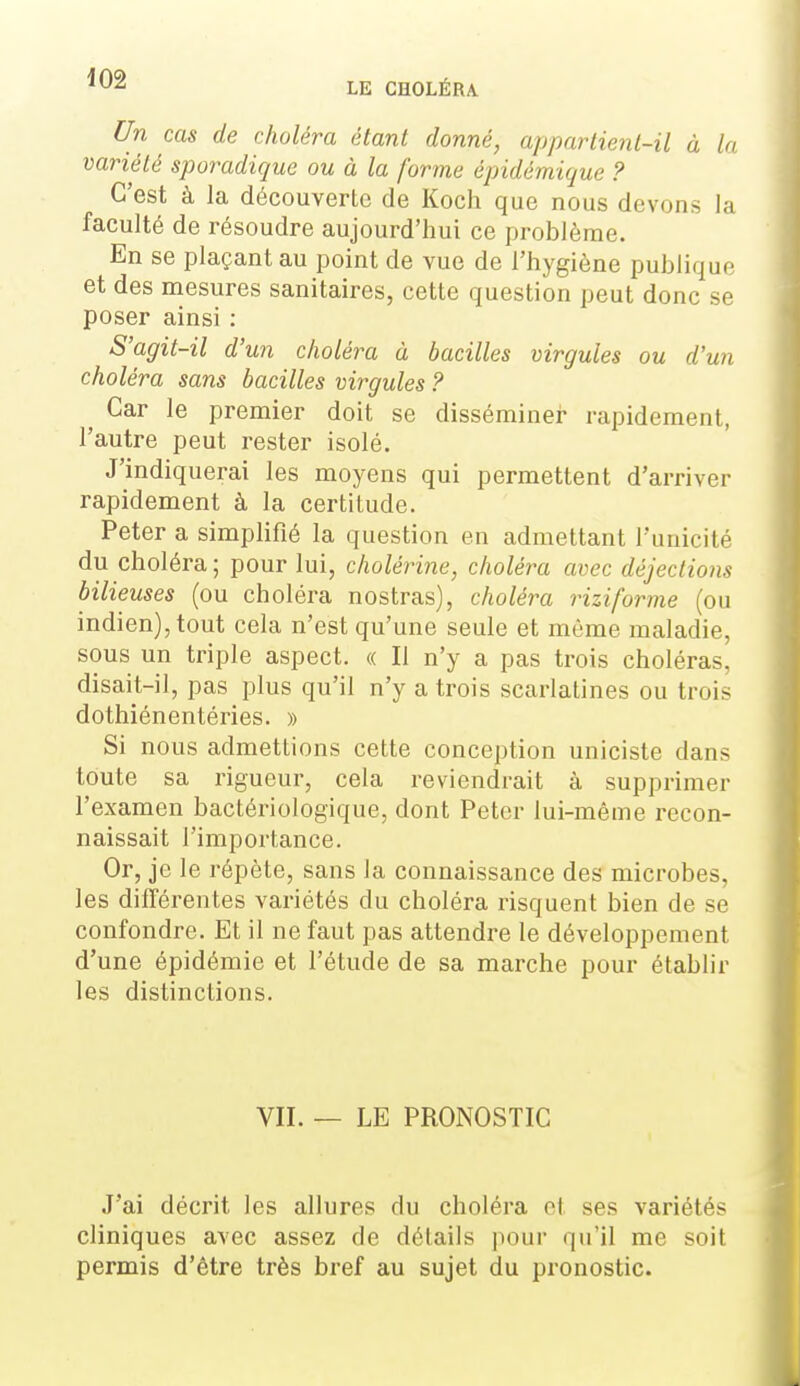 Un cas de choléra étant donné, appartient-il à la variété sporadique ou à la forme épidémique ? C'est à la découverte de Kocli que nous devons la faculté de résoudre aujourd'hui ce problème. En se plaçant au point de vue de l'hygiène publique et des mesures sanitaires, cette question peut donc se poser ainsi : S'agit-il d'un choléra à bacilles virgules ou d'un choléra sans bacilles virgules ? Car le premier doit se disséminei- rapidement, l'autre peut rester isolé. J'indiquerai les moyens qui permettent d'arriver rapidement à la certitude. Peter a simplifié la question en admettant l'unicité du choléra ; pour lui, cholérine, choléra avec déjections bilieuses (ou choléra nostras), choléra riziforme (ou indien), tout cela n'est qu'une seule et même maladie, sous un triple aspect. « Il n'y a pas trois choléras, disait-il, pas plus qu'il n'y a trois scarlatines ou trois dothiénentéries. » Si nous admettions cette conception uniciste dans toute sa rigueur, cela reviendrait à supprimer l'examen bactériologique, dont Peter lui-même recon- naissait l'importance. Or, je le répète, sans la connaissance des microbes, les différentes variétés du choléra risquent bien de se confondre. Et il ne faut pas attendre le développement d'une épidémie et l'étude de sa marche pour établir les distinctions. VII. — LE PRONOSTIC J'ai décrit les allures du choléra ef ses variétés cliniques avec assez de détails ]iour qu'il me soit permis d'être très bref au sujet du pronostic.