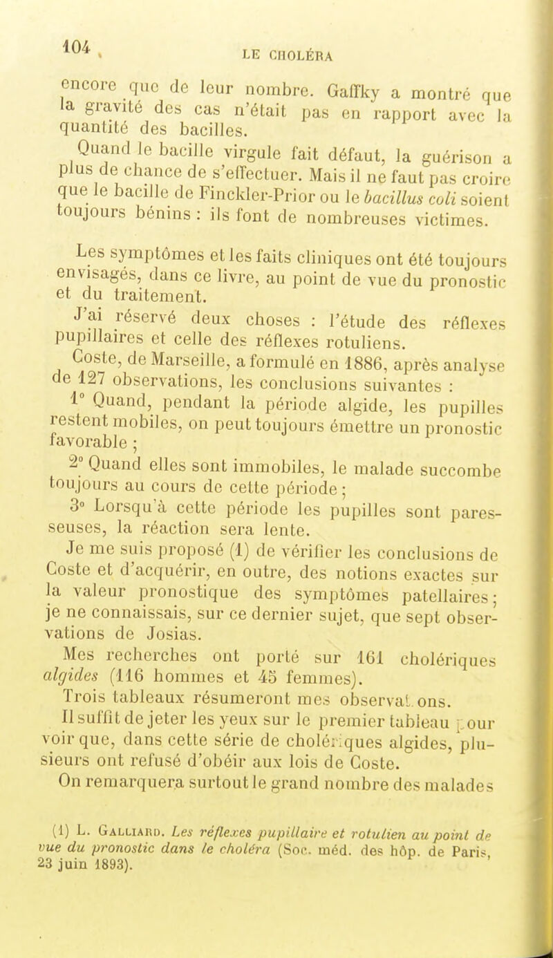 LE CnOLÉRA encore que de leur nombre. Gaffky a montré que la graviLé des cas n'était pas en rapport avec la quantité des bacilles. Quand le bacille virgule fait défaut, la guérison a plus de chance de s'elTectuer. Mais il ne faut pas croire que le bacille de Finckler-Prior ou le bacillus coli soient toujours bénins : ils font de nombreuses victimes. Les symptômes et les faits cliniques ont été toujours envisages, dans ce livre, au point de vue du pronostir- et du traitement. J'ai réservé deux choses : l'étude des réflexes pupillaires et celle des réflexes rotuliens. Costa, de Marseille, a formulé en 1886, après analyse de 127 observations, les conclusions suivantes : 1° Quand, pendant la période algide, les pupilles restent mobiles, on peut toujours émettre un pronostic favorable ; 2° Quand elles sont immobiles, le malade succombe toujours au cours de cette période ; 3» Lorsqu'à cette période les pupilles sont pares- seuses, la réaction sera lente. Je me suis proposé (1) de vérifier les conclusions de Coste et d'acquérir, en outre, des notions exactes sur la valeur pronostique des symptômes patellaires ; je ne connaissais, sur ce dernier sujet, que sept obser- vations de Josias. Mes recherches ont porté sur 161 cholériques akjides (116 hommes et 45 femmes). Trois tableaux résumeront mes observai, ons. Il suffit de jeter les yeux sur le premier tableau jiour voir que, dans cette série de cholériques algides, plu- sieurs ont refusé d'obéir aux lois de Coste. On remarquera surtout le grand nombre des malades (1) L. Galliaud. Les réflexes pupUlaire et rotulien au point de vue du pronostic dans le choléra (Soc. méd. des hôp de Pari« 23 juin 1893).