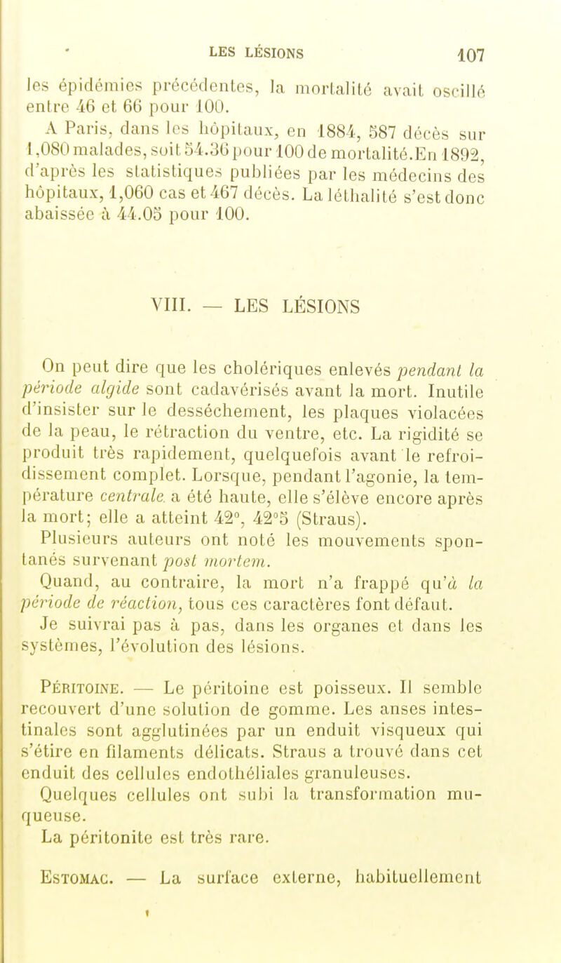 les épidémies précédentes, la morlalilé avait oscillé entre 46 et 66 pour 100. A Paris, dans les hôpitaux, en 188i., 587 décès sur 1,080 malades, suit 54.36 pour 100 de mortalité.En 1892, d'après les statistiques publiées par les médecins des hôpitaux, 1,060 cas et 467 décès. La léthalité s'est donc abaissée à 44.05 pour 100. VIII. — LES LÉSIONS On peut dire que les cholériques enlevés pendant la période algide sont cadavérisés avant la mort. Inutile d'insister sur le dessèchement, les plaques violacées de la peau, le rétraction du ventre, etc. La rigidité se produit très rapidement, quelquefois avant le refroi- dissement complet. Lorsque, pendant l'agonie, la tem- pérature centrale, a été haute, elle s'élève encore après la mort; elle a atteint 42°, 42''5 (Straus). Plusieurs auteurs ont noté les mouvements spon- tanés survenant 2905/ viortem. Quand, au contraire, la mort n'a frappé qu'à la période de réaction, tous ces caractères font défaut. Je suivrai pas à pas, dans les organes et dans les systèmes, l'évolution des lésions. Péritoine. — Le péritoine est poisseux. Il semble recouvert d'une solution de gomme. Les anses intes- tinales sont agglutinées par un enduit visqueux qui s'étire en filaments délicats. Straus a trouvé dans cet enduit des cellules endothéliales granuleuses. Quelques cellules ont subi la transformation mu- queuse. La péritonite est très rare. Estomac. — La surface externe, habituellement