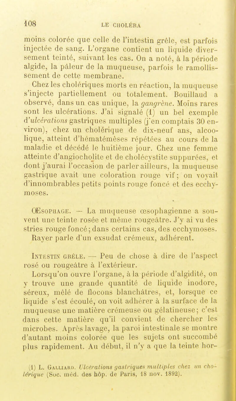 moins colorée que celle de l'intestin grêle, est parfois injectée de sang. L'organe contient un liquide diver- sement teinté, suivant les cas. On a noté, à la période algide, la pâleur de la muqueuse, parfois le ramollis- sement de cette membrane. Chez les cholériques morts en réaction, la muqueuse s'injecte partiellement ou totalement. Bouillaud a observé, dans un cas unique, la gangrène. Moins rares sont les ulcérations. J'ai signalé (1) un bel exemple à'ulcérations gastriques multiples (j'en comptais 30 en- viron), chez un cholérique de dix-neuf ans, alcoo- lique, atteint d'hématémèses répétées au cours de la maladie et décédé le huitième jour. Chez une femme atteinte d'angiochojite et de cholécystite suppurées, et dont j'aurai l'occasion de parler ailleurs, la muqueuse gastrique avait une coloration rouge vif; on voyait d'innombrables petits points rouge foncé et des ecchy- moses. OEsoPUAGE. — La muqueuse œsophagienne a sou- vent une teinte rosée et même rougeàtre. J'y ai vu des stries rouge foncé; dans certains cas, des ecchymoses. Rayer parle d'un exsudât crémeux, adhérent. Intestin ghéle. — Peu de chose à dire de l'aspect rosé ou rougeàtre à l'extérieur. Lorsqu'on ouvre l'organe, à la période d'algidité, on y trouve une grande quantité de liquide inodore, séreux, mêlé de flocons blanchâtres, et, lorsque ce liquide s'est écoulé, on voit adhérer à la surface de la muqueuse une matière crémeuse ou gélatineuse; c'est dans cette matière qu'il convient de chercher les microbes. Après lavage, la paroi intestinale se montre d'autant moins colorée que les sujets ont succombé plus rapidement. Au début, il n'y a que la teinte hor- (1) L. Gaixiari). Ulcérations gastriques multiples chez un cho- lérique (Soc. méd. des hôp. de Paris, 18 uov. 1892).