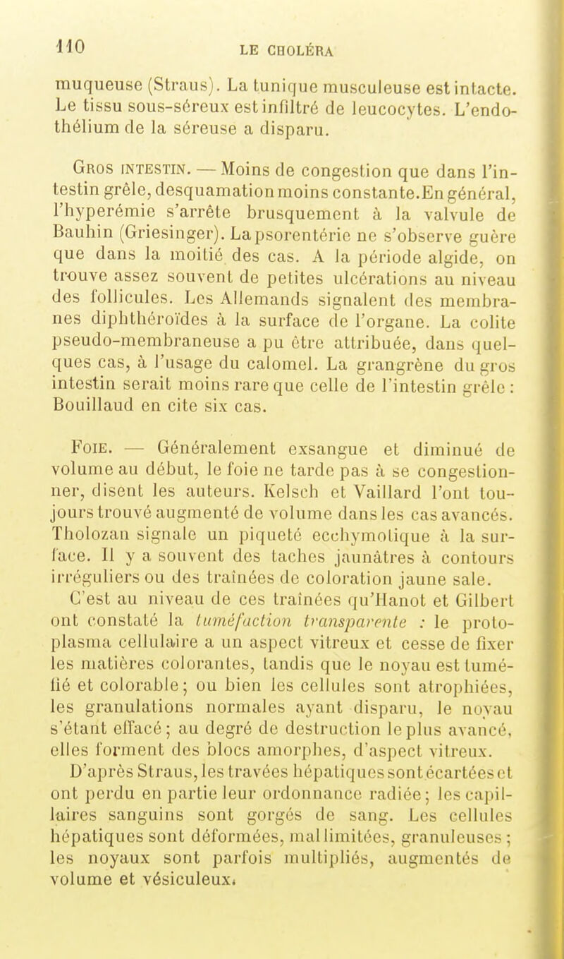 muqueuse (Straus). La tunique musculeuse est intacte. Le tissu sous-séreux est infiltré de leucocytes. L'endo- thélium de la séreuse a disparu. Gros intestin. — Moins de congestion que dans l'in- testin grêle, desquamation moins constante.En général, l'hyperémie s'arrête brusquement à la valvule de Bauhin (Griesinger). Lapsorentérie ne s'observe guère que dans la moitié des cas. A la période algide, on trouve assez souvent de petites ulcérations au niveau des follicules. Les Allemands signalent des membra- nes diphthéroïdes à la surface de l'organe. La colite pseudo-membraneuse a pu être attribuée, dans quel- ques cas, à l'usage du calomel. La grangrène du gros intestin serait moins rare que celle de l'intestin grêle: Bouillaud en cite six cas. Foie. — Généralement exsangue et diminué de volume au début, le foie ne tarde pas à se congestion- ner, disent les auteurs. Kelsch et Vaillard l'ont tou- jours trouvé augmenté de volume dans les cas avancés. Tholozan signale un piqueté ecchymotique à la sur- lace. Il y a souvent des taches jaunâtres à contouz's irréguliers ou des traînées de coloration jaune sale. C'est au niveau de ces traînées qu'Hanot et Gilbert ont constaté la tuméfaction transparente : le proto- plasma cellulaire a un aspect vitreux et cesse de fi.xer les matières colorantes, tandis que le noyau est tumé- fié et colorable; ou bien les cellules sont atrophiées, les granulations normales ayant disparu, le noyau s'étant elîacé; au degré de destruction le plus avancé, elles forment des blocs amorphes, d'aspect vitreux. D'après Straus, les travées hépatiques sont.écartées et ont perdu en partie leur ordonnance radiée; les capil- laires sanguins sont gorgés de sang. Les cellules hépatiques sont déformées, mal limitées, granuleuses ; les noyaux sont parfois multipliés, augmentés de volume et vésiculeux*