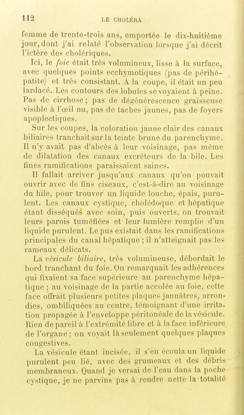 femme de trente-trois ans, emportée le dix-huitième .iour,dont j'ai relaté l'observation lorsque j'ai décrit l'ictère des cholériques. Ici, le foie était très volumineux, lisse à la surface, avec quelques points ecchymotiques (pas de périhé- patite) et très consistant. A la coupe, il était un peu lardacé. Les contours des lobules se voyaient à peine. Pas de cirrhose ; pas de dégénérescence graisseuse visible à l'œil nu, pas de taches jaunes, pas de foyers apoplectiques. Sur les coupes, la coloration jaune clair des canaux biliaires tranchait sur la teinte brune du parenchyme. Il n'y avait pas d'abcès à leur voisinage, pas même de dilatation des canaux excréteurs de la bile. Les fines ramifications paraissaient saines. Il fallait arriver jusqu'aux canaux qu'on pouvait ouvrir avec de fins ciseaux, c'est-â-dire au voisinage du hile, pour trouver un liquide louche, épais, puru- lent. Les canaux cystique, cholédoque et hépatique étant disséqués avec soin, puis ouverts, on trouvait leurs parois tuméfiées et leur lumière remplie d'un liquide purulent. Le pus existait dans les ramifications principales du canal hépatique ; il n'atteignait pas les rameaux délicats. La vésicule biliaire, très volumineuse, débordait le bord tranchant du foie. On remarquait les adhérences qui fixaient sa face supérieure au parenchyme hépa- tique ; au voisinage de la partie accolée au foie, cette face offrait plusieurs petites plaques jaunâtres, arron- dies, ombihquées au centre, témoignant d'une irrita- tion propagée à l'enveloppe péritonéale de la vésicule. Rien de pareil à l'extrémité libre et à la face inférieure de l'organe; on voyait là seulement quelques plaques congestives. La vésicule étant incisée, il s'en écoula un liquide purulent peu lié, avec des grumeaux et des débris membraneux. Quand je versai de l'eau dans la poche cystique, je ne parvins pas à rendre nette la totalité