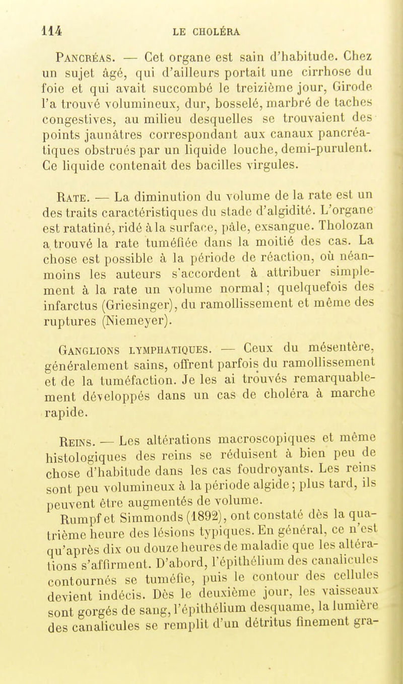 Pancréas. — Cet organe est sain d'habitude. Chez un sujet âgé, qui d'ailleurs portait une cirrhose du foie et qui avait succombé le treizième jour, Girode Fa trouvé volumineux, dur, bosselé, marbré de taches congestives, au milieu desquelles se trouvaient des points jaunâtres correspondant aux canaux pancréa- tiques obstrués par un liquide louche, demi-purulent. Ce liquide contenait des bacilles virgules. Rate. — La diminution du volume de la rate est un des traits caractéristiques du stade d'algidité. L'organe est ratatiné, ridé à la surface, pâle, exsangue. Tholozan a trouvé la rate tuméfiée dans la moitié des cas. La chose est possible à la période de réaction, où néan- moins les auteurs s'accordent à attribuer simple- ment à la rate un volume normal ; quelquefois des infarctus (Griesinger), du ramollissement et même des ruptures (Niemeyer). Ganglions lymphatiques. — Ceux du mésentère, généralement sains, offrent parfois du ramollissement et de la tuméfaction. Je les ai trouvés remarquable- ment développés dans un cas de choléra à marche rapide. Reins. — Les altérations macroscopiques et même histologiques des reins se réduisent à bien peu de chose d'habitude dans les cas foudroyants. Les reins sont peu volumineux à la période algide ; plus tard, ils peuvent être augmentés de volume. Rumpf et Simmonds (1892), ont constaté dès la qua- trième heure des lésions typiques. En général, ce n'est qu'après dix ou douze heures de maladie que les altéra- tions s'affirment. D'abord, l'épilhélium des canaliculos contournés se tuméfie, puis le contour des cellules devient indécis. Dès le deuxième jour, les vaisseaux sont gorgés de sang, l'épithélium desquame, la lumière des canalicules se remplit d'un détritus finement gra- i