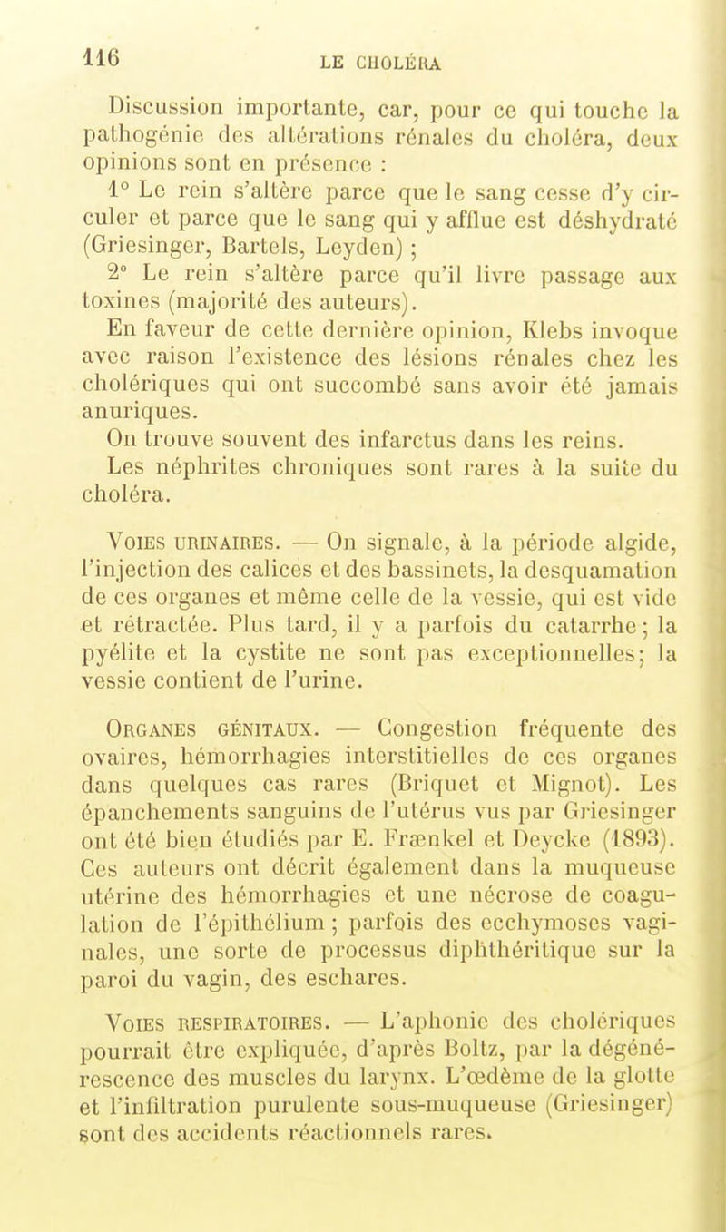 Discussion importante, car, pour ce qui louche la palhogénie des altérations rénales du clioléra, deux opinions sont en présence : 1° Le rein s'altère parce que le sang cesse d'y cir- culer et parce que le sang qui y afflue est déshydrate (Griesinger, Bartels, Leyden) ; 2° Le rein s'altère parce qu'il livre passage aux toxines (majorité des auteurs). En faveur de celle dernière opinion, Klebs invoque avec raison l'existence des lésions rénales chez les cholériques qui ont succombé sans avoir été jamais anuriques. On trouve souvent des infarctus dans les reins. Les néphrites chroniques sont rares à la suite du choléra. Voies urinaires. — On signale, à la période algide, l'injection des calices et des bassinets, la desquamation de ces organes et même celle de la vessie, qui est vide et rétractée. Plus lard, il y a parfois du catarrhe ; la pyélite et la cystite ne sont pas exceptionnelles; la vessie contient de l'urine. Organes génitaux. — Congestion fréquente des ovaires, hémorrhagies interstitielles de ces organes dans quelques cas rares (Briquet et Mignot). Les épanchements sanguins de l'utérus vus par Giùesinger ont été bien étudiés par E. Frœnkel et Deycke (1893). Ces auteurs ont décrit également dans la muqueuse utérine des hémorrhagies et une nécrose de coagu- lation de l'épilhélium ; parfois des ecchymoses vagi- nales, une sorte de processus diphlhérilique sur la paroi du vagin, des eschares. Voies respiratoires. — L'aphonie des cholériques pourrait être expliquée, d'après Boltz, par la dégéné- rescence des muscles du larynx. L'œdème de la glotte et l'inliltration purulente sous-muqueuse (Griesinger) sont des accidents réactionnels rares.