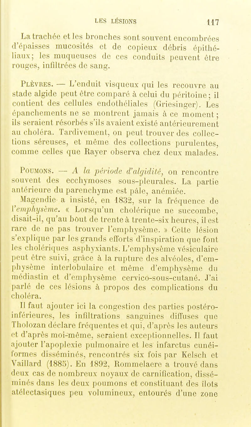 La trachée elles bronches sont souvent encombrées d'épaisses mucosités et de copieux débris épithé- liaux; les muqueuses de ces conduits peuvent être rouges, infdtrées de sang. Plèvres. — L'enduit visqueux qui les recouvre au stade algide peut être comparé à celui du péritoine; il contient des cellules endothéliales (Griesinger). Les épanchements ne se montrent jamais à ce moment ; ils seraient résorbés s'ils avaient existé antérieurement au choléra. Tardivement, on peut trouver des collec- tions séreuses, et même des collections purulentes, comme celles que Rayer observa chez deux malades. Poumons. — A la période d'algidilé, on rencontre souvent des ecchymoses sous-pleurales. La partie antérieure du parenchyme est pâle, anémiée. Magendie- a insisté, en 1832, sur la fréquence de Vemphysème. « Lorsqu'un cholérique ne succombe, disait-il, qu'au bout de trente à trente-six heures, il est rare de ne pas trouver l'emphysème. » Cette lésion s'explique par les grands efforts d'inspiration que font les cholériques asphyxiants. L'emphysème vésiculaire peut être suivi, grâce à la rupture des alvéoles, d'em- physème interlobulaire et même d'emphysème du médiaslin et d'emphysème cervico-sous-cutané. J'ai parlé de ces lésions à propos des complications du choléra. Il faut ajouter ici la congestion des parties postéro- inférieures, les infiltrations sanguines diffuses que Tholozan déclare fréquentes et qui, d'après les auteurs et d'après moi-même, seraient exceptionnelles. Il faut ajouter l'apoplexie pulmonaire et les infarctus cunéi- formes disséminés, rencontrés six fois par Kelsch et Vaillard (1885). En 1892, Rommelaere a trouvé dans deux cas de nombreux noyaux de carniflcation, dissé- minés dans les deux poumons et constituant des îlots atélectasiques peu volumineux, entourés d'une zone