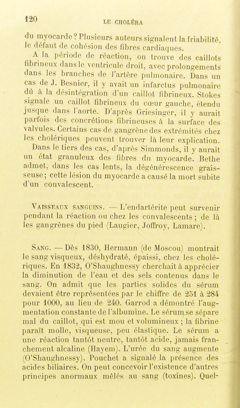 du myocarde? Plusieurs autours signalent la friabilité, le défaut de cohésion des fibres cardiaques. A la période de réaction, on trouve des caillots fibrineux dans le ventricule droit, avec prolongements dans les branches de l'artère pulmonaire. Dans un cas de J. Besnier, il y avait un infarctus pulmonaire dû à la désintégration d'un caillot fibrineux. Stokes signale un caillot fibrineux du cœur gauche, étendu jusque dans l'aorte. D'après Griesinger, il y aurait parfois des concrétions fibrineuses à'la surface des valvules. Certains cas de gangrène des extrémités chez les cholériques peuvent trouver là leur explication. Dans le tiers des cas, d'après Simmonds, il y aurait un état granuleux des fibres du myocarde. Bethe admet, dans les cas lents, la dégénérescence grais- seuse ; cette lésion du myocarde a causé la mort subite d'un convalescent. Vaisskaux sanguins. — L'endartérite peut survenir pendant la réaction ou chez les convalescents ; de là les gangrènes du pied (Laugier, JofTroy, Lamare). Sang. — Dès 1830, Hermann (de Moscou) montrait le sang visqueux, déshydraté, épaissi, chez les cholé- riques. En 1832, O'Shaughnessy cherchait à apprécier la diminution de l'eau et des sels contenus dans le sang. On admit que les parties solides du sérum devaient être représentées par le chiflre de 2ol à 284 pour 1000, au lieu de 240. Garrod a démontré l'aug- mentation constante de l'albumine. Le sérum, se sépare mal du caillot, qui est mou et volumineux ; la fibrine paraît molle, visqueuse, peu élastique. Le sérum a une réaction tantôt neutre, tantôt acide, jamais fran- chement alcaline (Hayem). L'urée du sang augmente (O'Shaughnessy). Pouchet a signalé la présence des acides biliaires. On peut concevoir l'existence d'autres principes anormaux mêlés au sang (toxines). Quel-