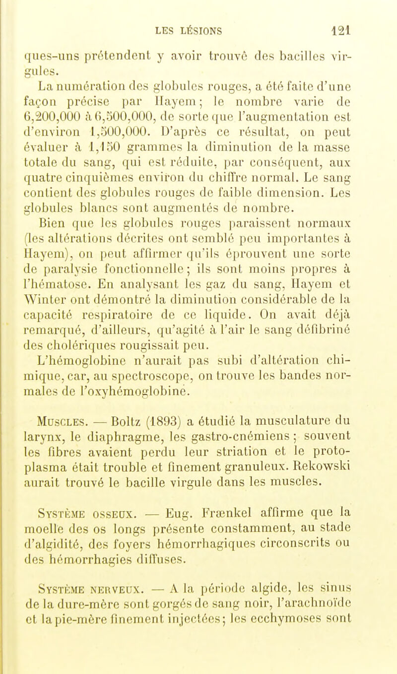 ques-uns prétendent y avoir trouvé des bacilles vir- gules. La numération des globules rouges, a été faite d'une façon précise par Hayem ; le nombre varie de 6,200,000 à 6,500,000, de sorte que l'augmentation est d'environ 1,500,000. D'après ce résultat, on peut évaluer à 1,150 grammes la diminution de la masse totale du sang, qui est réduite, par conséquent, aux quatre cinquièmes environ du chiffre normal. Le sang contient des globules rouges de faible dimension. Les globules blancs sont augmentés de nombre. Bien que les globules rouges paraissent normaux (les altérations décrites ont semblé peu importantes à Hayem), on peut affirmer qu'ils éprouvent une sorte de paralysie fonctionnelle ; ils sont moins propres à l'hématose. En analysant les gaz du sang, Hayem et Winter ont démontré la diminution considérable de la capacité respiratoire de ce liquide. On avait déjà remarqué, d'ailleurs, qu'agité à l'air le sang défibriné des cholériques rougissait peu. L'hémoglobine n'aurait pas subi d'altération chi- mique, car, au spectroscope, on trouve les bandes nor- males de l'oxyhéraoglobine. Muscles. — Boitz (1893) a étudié la musculature du larynx, le diaphragme, les gastro-cnémiens ; souvent les fibres avaient perdu leur striation et le proto- plasma était trouble et finement granuleux. Rekowski aurait trouvé le bacille virgule dans les muscles. Système ossedx. — Eug. Fraînkel affirme que la moelle des os longs présente constamment, au stade d'algidité, des foyers hémorrhagiques circonscrits ou des hémorrhagies diffuses. Système nerveux. — A la période algide, les sinus de la dure-mère sont gorgés de sang noir, l'arachnoïde et la pie-mère finement injectées; les ecchymoses sont