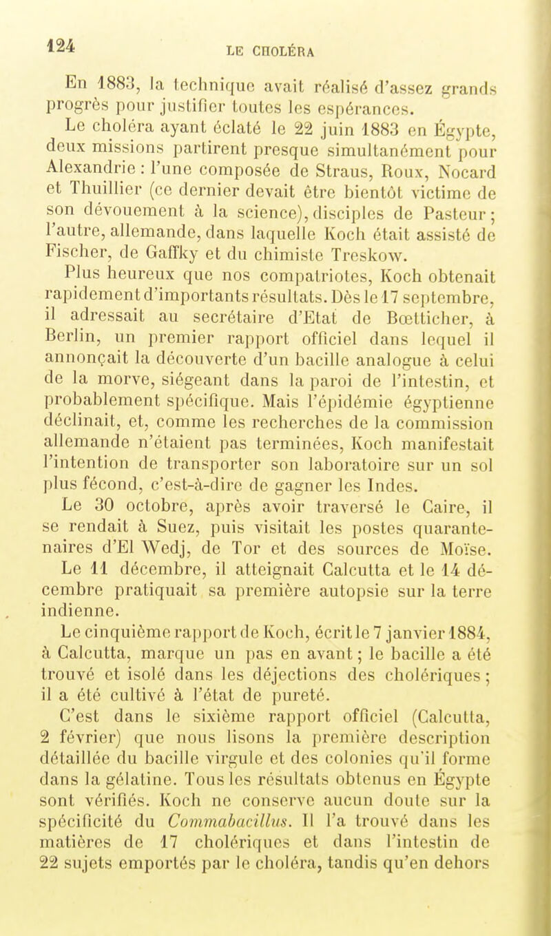 En 1883, la iechniquo avait réalisé d'assez grands progrès pour justifier toutes les espérances. Le choléra ayant éclaté le 22 juin 1883 en Egypte, deux missions partirent presque simultanément pour Alexandrie : l'une composée de Straus, Roux, Nocard et Thuillier (ce dernier devait être bientôt victime de son dévouement à la science),disciples de Pasteur; l'autre, allemande, dans laquelle Koch était assisté de Fischer, de Gaffky et du chimiste Treskow. Plus heureux que nos compatriotes, Koch obtenait rapidement d'importants résultats. Dès le 17 septembre, il adressait au secrétaire d'Etat de Bœtticher, à Berlin, un premier rapport officiel dans lequel il annonçait la découverte d'un bacille analogue à celui de la morve, siégeant dans la paroi de l'intestin, et probablement spécifique. Mais l'épidémie égyptienne déclinait, et, comme les recherches de la commission allemande n'étaient pas terminées, Koch manifestait l'intention de transporter son laboratoire sur un sol plus fécond, c'est-à-dire de gagner les Indes. Le 30 octobre, après avoir traversé le Caire, il se rendait à Suez, puis visitait les postes quarante- naires d'El Wedj, de Tor et des sources de Moïse. Le 11 décembre, il atteignait Calcutta et le 14 dé- cembre pratiquait sa première autopsie sur la terre indienne. Le cinquième rapport de Koch, écritle 7 jamier 1884, à Calcutta, marque un pas en avant ; le bacille a été trouvé et isolé dans les déjections des cholériques ; il a été cultivé à l'état de pureté. C'est dans le sixième rapport officiel (Calcutta, 2 février) que nous lisons la première description détaillée du bacille virgule et des colonies qu'il forme dans la gélatine. Tous les résultats obtenus en Egypte sont vérifiés. Koch ne conserve aucun doute sur la spécificité du Commabacillus. Il l'a trouvé dans les matières de 17 cholériques et dans l'intestin de 22 sujets emportés par le choléra, tandis qu'en dehors