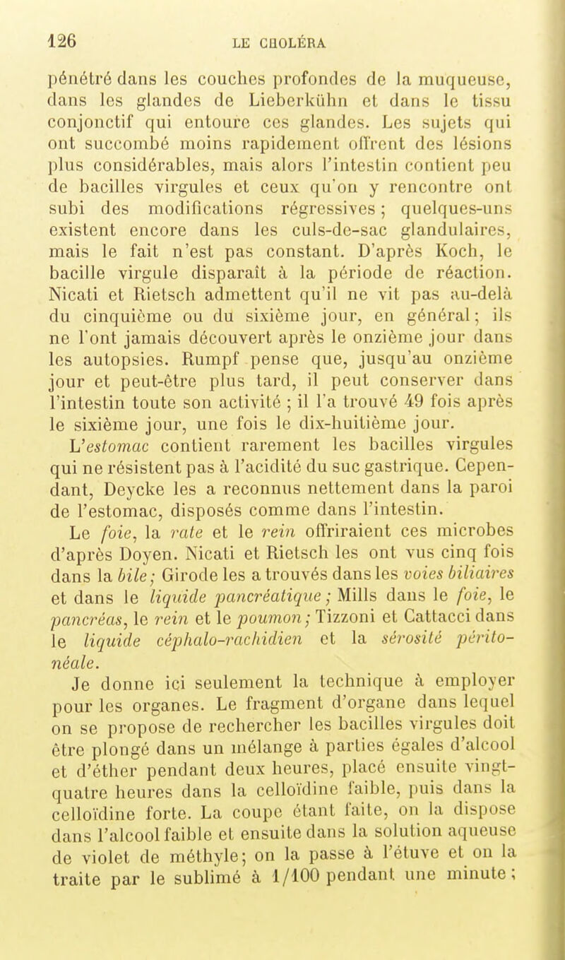 l)énétré dans les couches profondes de la muqueuse, dans les glandes de Lieberkûhn et dans le tissu conjonctif qui entoure ces glandes. Les sujets qui ont succombé moins rapidement offrent des lésions plus considérables, mais alors l'intestin contient peu de bacilles virgules et ceux qu'on y rencontre ont subi des modifications régressives ; quelques-uns existent encore dans les culs-de-sac glandulaires, mais le fait n'est pas constant. D'après Koch, le bacille virgule disparaît à la période de réaction. Nicati et Rietsch admettent qu'il ne vit pas au-delà du cinquième ou du sixième jour, en général; ils ne l'ont jamais découvert après le onzième jour dans les autopsies. Rumpf pense que, jusqu'au onzième jour et peut-être plus tard, il peut conserver dans l'intestin toute son activité ; il l'a trouvé 49 fois après le sixième jour, une fois le dix-huitième jour. L'estomac contient rarement les bacilles virgules qui ne résistent pas à l'acidité du suc gastrique. Cepen- dant, Deycke les a reconnus nettement dans la paroi de l'estomac, disposés comme dans l'intestin. Le foie, la rate et le rein offriraient ces microbes d'après Doyen. Nicati et Rietsch les ont vus cinq fois dans la bile; Girode les a trouvés dans les voies biliaires et dans le liquide pancréatique ; Mills dans le foie, le 'pancréas, le rein et le poumon; Tizzoni et Cattacci dans le liquide céphalo-rachidien et la sérosité périto- néale. Je donne ici seulement la technique à employer pour les organes. Le fragment d'organe dans lequel on se propose de rechercher les bacilles virgules doit être plongé dans un mélange à parties égales d'alcool et d'éther pendant deux heures, placé ensuite vingt- quatre heures dans la celloïdine faible, puis dans la cello'idine forte. La coupe étant faite, on la dispose dans l'alcool faible et ensuite dans la solution aqueuse de violet de méthyle; on la passe à l'étuve et on la traite par le sublimé à 1/100 pendant une minute;