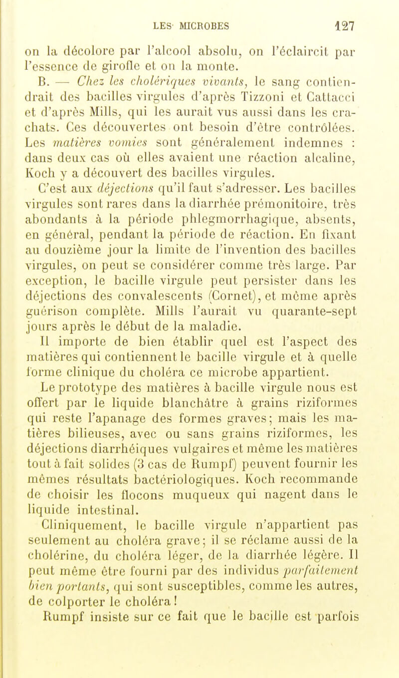 on la décolore par l'alcool absolu, on l'éclaircil par l'essence de girofle et on la monte. B. — Chez les cholériques vivants, le sang contien- drait des bacilles virgules d'après Tizzoni et Gatlacci et d'après Mills, qui les aurait vus aussi dans les cra- chats. Ces découvertes ont besoin d'être contrôlées. Les matières vomies sont généralement indemnes : dans deux cas où elles avaient une réaction alcaline, Koch y a découvert des bacilles virgules. C'est aux déjections qu'il faut s'adresser. Les bacilles virgules sont rares dans la diarrhée prémonitoire, très abondants à la période phlegmorrhagique, absents, en général, pendant la période de réaction. En fixant au douzième jour la limite de l'invention des bacilles virgules, on peut se considérer comme très large. Par exception, le bacille virgule peut persister dans les déjections des convalescents (Cornet), et môme après guérison complète. Mills l'aurait vu quarante-sept jours après le début de la maladie. Il importe de bien établir quel est l'aspect des matières qui contiennent le bacille virgule et à quelle forme clinique du choléra ce microbe appartient. Le prototype des matières à bacille virgule nous est offert par le liquide blanchâtre à grains riziformes qui reste l'apanage des formes graves; mais les ma- tières bilieuses, avec ou sans grains riziformes, les déjections diarrhéiques vulgaires et même les matières tout à fait solides (3 cas de Rumpf) peuvent fournir les mêmes résultats i)actériologiques. Koch recommande de choisir les flocons muqueux qui nagent dans le liquide intestinal. Cliniquement, le bacille virgule n'appartient pas seulement au choléra grave; il se réclame aussi de la cholérine, du choléra léger, de la diarrhée légère. Il peut même être fourni par des individus parfuileinent bien portants, qui sont susceptibles, comme les autres, de colporter le choléra ! Rumpf insiste sur ce fait que le bacille est parfois