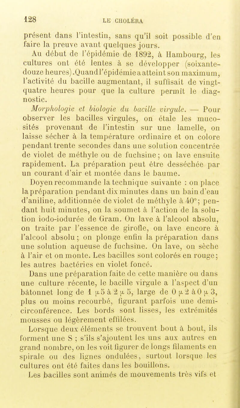 présent dans l'inlestin, sans qu'il soit possible d'en faire la preuve avant quelques jours. Au début de l'épidémie de 1892, à Hambourg, les cultures ont été lentes à se développer (soixante- douze heures).Quand l'épidémie a atteint son maximum, l'activité du bacille augmentant, il suffisait de vingt- quatre heures pour que la culture permît le diag- nostic. Morphologie et biologie du bacille virgule. — Pour observer les bacilles virgules, on étale les muco- sités provenant de l'intestin sur une lamelle, on laisse sécher à la température ordinaire et on colore pendant trente secondes dans une solution concenti'ée de violet de méthyle ou de fuchsine ; on lave ensuite rapidement. La préparation peut être desséchée par un courant d'air et montée dans le baume. Doyen recommande la technique suivante : on place la préparation pendant dix minutes dans un bain d'eau d'aniline, additionnée de violet de méthyle à 40°; pen- dant huit minutes, on la soumet à l'action de la solu- tion iodo-iodurée de Gram. On lave à l'alcool absolu, on traite par l'essence de girofle, on lave encore à l'alcool absolu ; on plonge enfin la préparation dans une solution aqueuse de fuchsine. On lave, on sèche à l'air et on monte. Les bacilles sont colorés en rouge ; les autres bactéries en violet foncé. Dans une préparation faite de cette manière ou dans une culture récente, le bacille virgule a l'aspect d'un bâtonnet long de 1 [j.5 à i2 jj- 5, large de 0 :2 à 0 u. 3, plus ou moins recourbé, figurant parfois une demi- circonférence. Les bords sont lisses, les extrémités mousses ou légèrement effilées. Lorsque deux éléments se trouvent bout à bout, ils forment une S ; s'ils s'ajoutent les uns aux autres en grand nombre, on les voit figurer de longs filaments en spirale ou des lignes ondulées, surtout lorsque les cultures ont été faites dans les bouillons. Les bacilles sont animés de mouvements très vifs et
