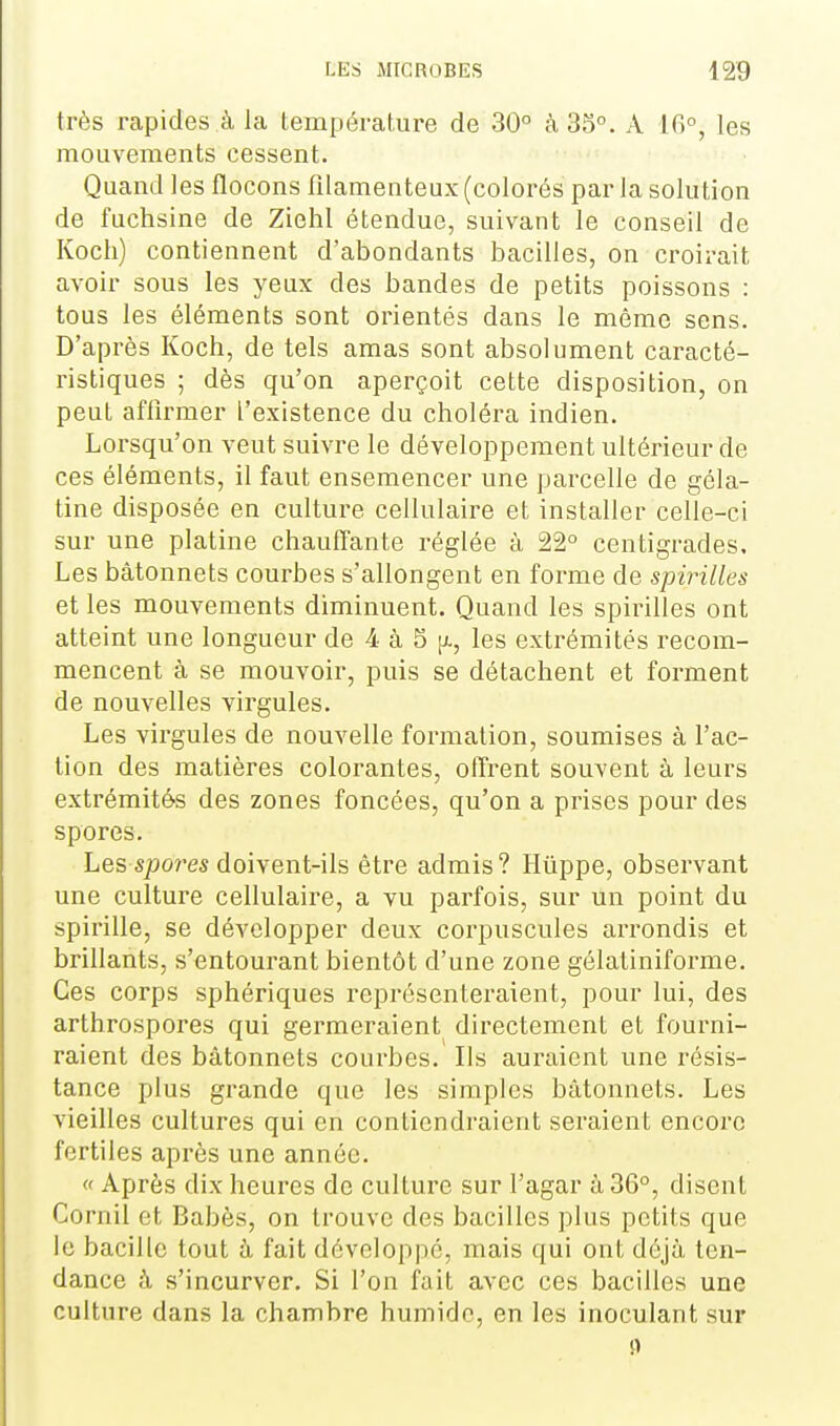 très rapides à la température de 30° k 35°. A 10°, les mouvements cessent. Quand les flocons filamenteux (colorés par la solution de fuchsine de Ziehl étendue, suivant le conseil de Kocli) contiennent d'abondants bacilles, on croirait avoir sous les yeux des bandes de petits poissons : tous les éléments sont orientés dans le même sens. D'après Koch, de tels amas sont absolument caracté- ristiques ; dès qu'on aperçoit cette disposition, on peut affirmer l'existence du choléra indien. Lorsqu'on veut suivre le développement ultérieur de ces éléments, il faut ensemencer une parcelle de géla- tine disposée en culture cellulaire et installer celle-ci sur une platine chauffante réglée à 22° centigrades. Les bâtonnets courbes s'allongent en forme de spirilles et les mouvements diminuent. Quand les spirilles ont atteint une longueur de 4 à 5 |x, les extrémités recom- mencent à se mouvoir, puis se détachent et forment de nouvelles virgules. Les virgules de nouvelle formation, soumises à l'ac- tion des matières colorantes, offrent souvent à leurs extrémités des zones foncées, qu'on a prises pour des spores. Les spolies doivent-ils être admis ? Huppe, observant une culture cellulaire, a vu parfois, sur un point du spirille, se développer deux corpuscules arrondis et brillants, s'entourant bientôt d'une zone gôlatiniforme. Ces corps sphériques représenteraient, pour lui, des arthrospores qui germeraient directement et fourni- raient des bâtonnets courbes. Ils auraient une résis- tance plus grande que les simples bâtonnets. Les vieilles cultures qui en contiendraient seraient encore fertiles après une année. « Après dix heures de culture sur l'agar à 36°, disent Cornil et Babès, on trouve des bacilles plus petits que le bacille tout â fait développé, mais qui ont déjà ten- dance à s'incurver. Si l'on fait avec ces bacilles une culture dans la chambre humide, en les inoculant sur 11