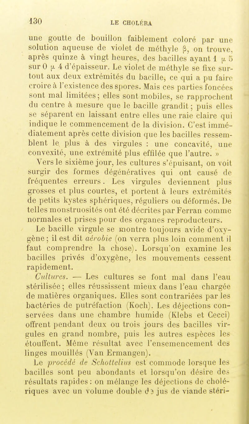 une goutte de bouillon faiblement coloré par une solution aqueuse de violet de méthyle ji, on trouve, après quinze à vingt heures, des bacilles ayant 1 [/. 5 sur 0 [i. 4 d'épaisseur. Le violet de méthyle se fixe sur- tout aux deux extrémités du bacille, ce qui a pu faire croire à l'existence des spores. Mais ces parties foncées sont mal limitées ; elles sont mobiles, se rapprochent du centre à mesure que le bacille grandit; puis elles se séparent en laissant entre elles une raie claire qui indique le commencement de la division. C'est immé- diatement après cette division que les bacilles ressem- blent le, plus à des virgules : une concavité, une convexité, une extrémité plus effilée que l'autre. » Vers le sixième jour, les cultures s'épuisant, on voit surgir des formes dégénératives qui ont causé de fréquentes erreurs. Les virgules deviennent plus grosses et plus courtes, et portent à leurs extrémités de petits kystes sphériques, réguliers ou déformés. De telles monstruosités ont été décrites par Ferran comme normales et prises pour des organes reproducteurs. Le bacille virgule se montre toujours avide d'oxy- gène ; il est dit aérobie (on verra plus loin comment il faut comprendre la chose). Lorsqu'on examine les bacilles privés d'oxygène, les mouvements cessent rapidement. Cultures. — Les cultures se font mal dans l'eau stérilisée ; elles réussissent mieux dans l'eau chargée de matières organiques. Elles sont contrariées par les bactéries de putréfaction (Koch). Les déjections con- servées dans une chambre humide (Klebs et Cecci) offrent pendant deux ou trois jours des bacilles vir- gules en grand nombre, puis les autres espèces les étouffent. Même résultat avec l'ensemencement des linges mouillés (Van Ermangen). Le procédé de Schottelius est commode lorsque les bacilles sont peu abondants et lorsqu'on désire de.-; résultats rapides : on mélange les déjections de cholé- riques avec un volume double d3 jus de viande stéri-