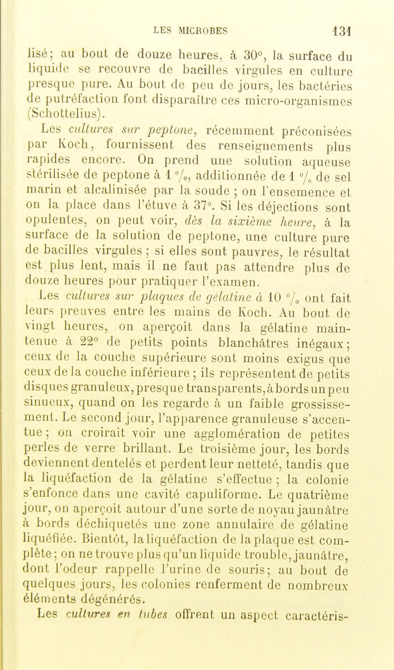 Usé; au bout de douze heures, à 30°, la surface du liquide se recouvre de bacilles virgules en culture presque pure. Au bout de peu de jours, les bactéries de putréfaction font disparaître ces micro-organismes (Schottelius). Les cultures sur peptone, récemment préconisées par Koch, fournissent des renseignements plus rapides encore. On prend une solution aqueuse stérilisée de peptone à 1 °/„, additionnée de 1 % de sel marin et alcabnisée par la soude ; on l'ensemence et on la place dans l'étuve à 37°. Si les déjections sont opulentes, on peut voir, dès la sixième heure, à la surface de la solution de peptone, une culture pure de bacilles virgules ; si elles sont pauvres, le résultat est, plus lent, mais il ne faut pas attendre plus de douze heures pour pratiquer l'examen. Les cultures sur plaques de gélatine à 10 j^ ont fait leurs preuves entre les mains de Koch. Au bout de vingt heures, on aperçoit dans la gélatine main- tenue à 22° de petits points blanchâtres inégaux; ceux de la couche supérieure sont moins exigus que ceux de la couche inférieure ; ils représentent de petits disques granuleux, presque transparents,abords un peu sinueux, quand on les regarde à un faible grossisse- ment. Le second jour, l'apparence granuleuse s'accen- tue ; on croirait voir une agglomération de petites perles de verre brillant. Le troisième jour, les bords deviennent dentelés et perdent leur netteté, tandis que la liquéfaction de la gélatine s'effectue ; la colonie s'enfonce dans une cavité capuliforme. Le quatrième jour, on aperçoit autour d'une sorte de noyau jaunâtre à bords déchiquetés une zone annulaire de gélatine liquéfiée. Bientôt, la liquéfaction de laplaqueest com- plète; on ne trouve plus qu'un liquide trouble, jaunâtre, dont l'odeur rappelle l'urine de souris; au bout de quelques jours, les colonies renferment de nombreux éléments dégénérés. Les cultures en tubes offrent un aspect caractéris-