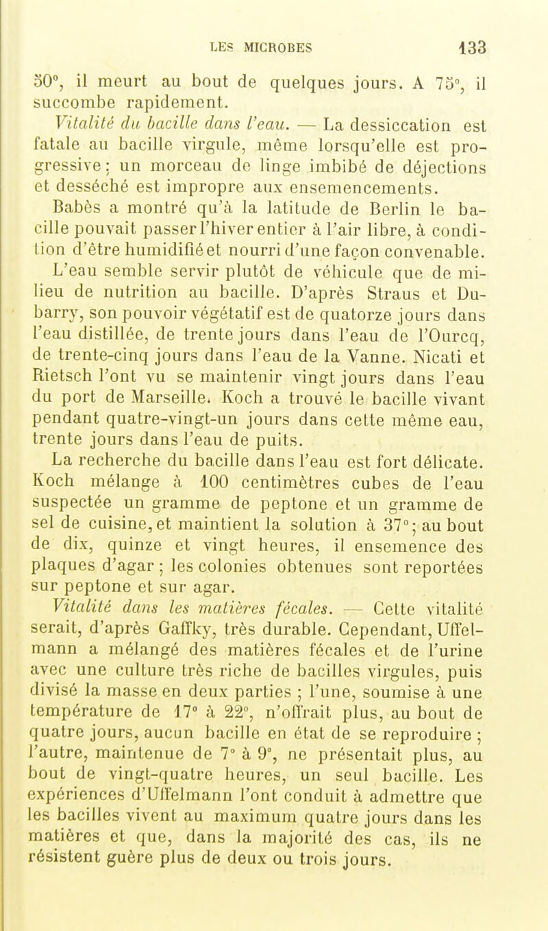 50°, il meurt au bout de quelques jours. A 75, il succombe rapidement. Vitalité du bacille dans l'eau. — La dessiccation est fatale au bacille virgule, même lorsqu'elle est pro- gressive : un morceau de linge imbibé de déjections et desséché est impropre aux ensemencements. Babès a montré qu'à la latitude de Berlin le ba- cille pouvait passer l'hiver entier à l'air libre, à condi- tion d'être humidifié et nourri d'une façon convenable. L'eau semble servir plutôt de véhicule que de mi- lieu de nutrition au bacille. D'après Straus et Du- barry, son pouvoir végétatif est de quatorze jours dans l'eau distillée, de trente jours dans l'eau de l'Ourcq, de trente-cinq jours dans l'eau de la Vanne. Nicati et Rietsch l'ont vu se maintenir vingt jours dans l'eau du port de Marseille. Koch a trouvé le bacille vivant pendant quatre-vingt-un jours dans cette même eau, trente jours dans l'eau de puits. La recherche du bacille dans l'eau est fort délicate. Koch mélange à 100 centimètres cubes de l'eau suspectée un gramme de peptone et un gramme de sel de cuisine, et maintient la solution à 37°; au bout de dix, quinze et vingt heures, il ensemence des plaques d'agar ; les colonies obtenues sont reportées sur peptone et sur agar. Vitalité dans les matières fécales. — Cette vitalité serait, d'après Gaffky, très durable. Cependant, UfFel- mann a mélangé des matières fécales et de l'urine avec une culture très riche de bacilles virgules, puis divisé la masse en deux parties ; l'une, soumise à une température de 17° à 22°, n'offrait plus, au bout de quatre jours, aucun bacille en état de se reproduire ; l'autre, maintenue de 7° à 9°, ne présentait plus, au bout de vingt-quatre heures, un seul bacille. Les expériences d'Ulfelmann l'ont conduit à admettre que les bacilles vivent au maximum quatre jours dans les matières et que, dans la majorité des cas, ils ne résistent guère plus de deux ou trois jours.