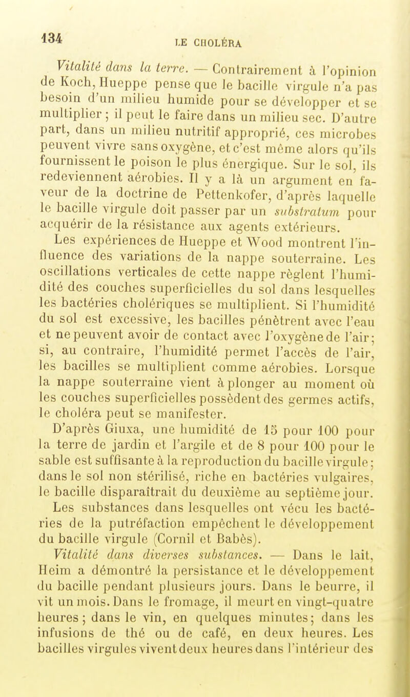 Vitalité dans la terre. — Contrairement à l'opinion (le Koch, Hueppe pense que le bacille virgule n'a pas besoin d'un milieu humide pour se développer et se multiplier ; il peut le faire dans un milieu sec. D'autre part, dans un milieu nutritif approprié, ces microbes peuvent vivre sans oxygène, et c'est môme alors qu'ils fournissent le poison le plus énergique. Sur le sol, ils redeviennent aérobies. Il y a là un argument en fa- veur de la doctrine de Pettenkofer, d'après laquelle le bacille virgule doit passer par un subslratum pour acquérir de la résistance aux agents extérieurs. Les expériences de Hueppe et Wood montrent Tin- lïuence des variations de la nappe souterraine. Les oscillations verticales de cette nappe règlent l'humi- dité des couches superficielles du sol dans lesquelles les bactéries cholériques se multiplient. Si l'humidité du sol est excessive, les bacilles pénètrent avec l'eau et ne peuvent avoir de contact avec l'oxygène de l'air; si, au contraire, l'humidité permet l'accès de l'air, les bacilles se multiplient comme aérobies. Lorsque la nappe souterraine vient à plonger au moment où les couches superficielles possèdent des germes actifs, le choléra peut se manifester. D'après Giuxa, une humidité de 15 pour 100 pour la terre de jardin et l'argile et de 8 pour 100 pour le sable est suffisante à la reproduction du bacille virgule ; dans le sol non stérihsé, riche en bactéries vulgaires, le bacille disparaîtrait du deuxième au septième jour. Les substances dans lesquelles ont vécu les bacté- ries de la putréfaction empêchent le développement du bacille virgule (Cornil et Babès). Vitalité dans diverses substances. — Dans le lait. Ileim a démontré la persistance et le développement du bacille pendant plusieurs jours. Dans le beurre, il vit un mois. Dans le fromage, il meurt en vingt-quatre heures; dans le vin, en quelques minutes; dans les infusions de thé ou de café, en deux heures. Les bacilles virgules vivent deux heures dans Tintérieur des