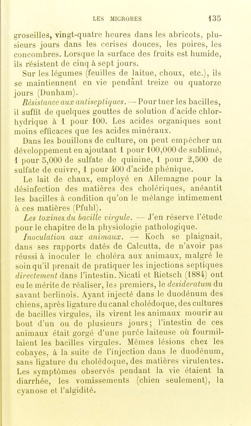 groseilles, vingt-quatre heures dans les abricots, plu- sieurs jours dans les cerises douces, les poires, les concombres. Lorsque la surface des fruits est humide, ils rîésistent de cinq à sept jours. Sur les légumes (feuilles de laitue, choux, etc.), ils se maintiennent en vie pendant treize ou quatorze jours (Dunham). Résistance aux antiseptiques. —• Pour tuer les bacilles, il suffit de quelques gouttes de solution d'acide chlor- hydrique à 1 pour 100. Les acides organiques sont moins efficaces que les acides minéraux. Dans les bouillons de culture, on peut empêcher un développement en ajoutant 1 pour 100,000 de sublimé, 1 pour 5,000 de sulifate de quinine, 1 pour 2,500 de sulfate de cuivre, 1 pour 400 d'acide phénique. Le lait de chaux, employé en Allemagne pour la désinfection des matières des cholériques, anéantit les bacilles à condition qu'on le mélange intimement à ces matières (Pfuhl). Les toxines du bacille virgule. — J'en réserve l'étude pour le chapitre delà physiologie pathologique. Inoculation aux animaux. — Koch se plaignait, dans ses rapports datés de Calcutta, de n'avoir pas réussi à inoculer le choléra aux animaux, malgré le soin qu'il prenait de pratiquer les injections septiques directement dans l'intestin. Nicati et Rietsch (1884) ont eu le mérite de réaliser, les premiers, le desideratum du savant berlinois. Ayant injecté dans le duodénum des chiens, après ligature du canal cholédoque, des cultures de bacilles virgules, ils virent les animaux mourir au bout d'un ou de plusieurs jours; l'intestin de ces animaux était gorgé d'une purée laiteuse où fourmil- laient les bacilles virgules. Mêmes lésions chez les cobayes, à la suite de l'injection dans le duodénum, sans ligature du cholédoque, des matières virulentes. Les symptômes observés pendant la vie étaient la diarrhée, les vomissements (chien seulement), la cyanose et l'algidité.