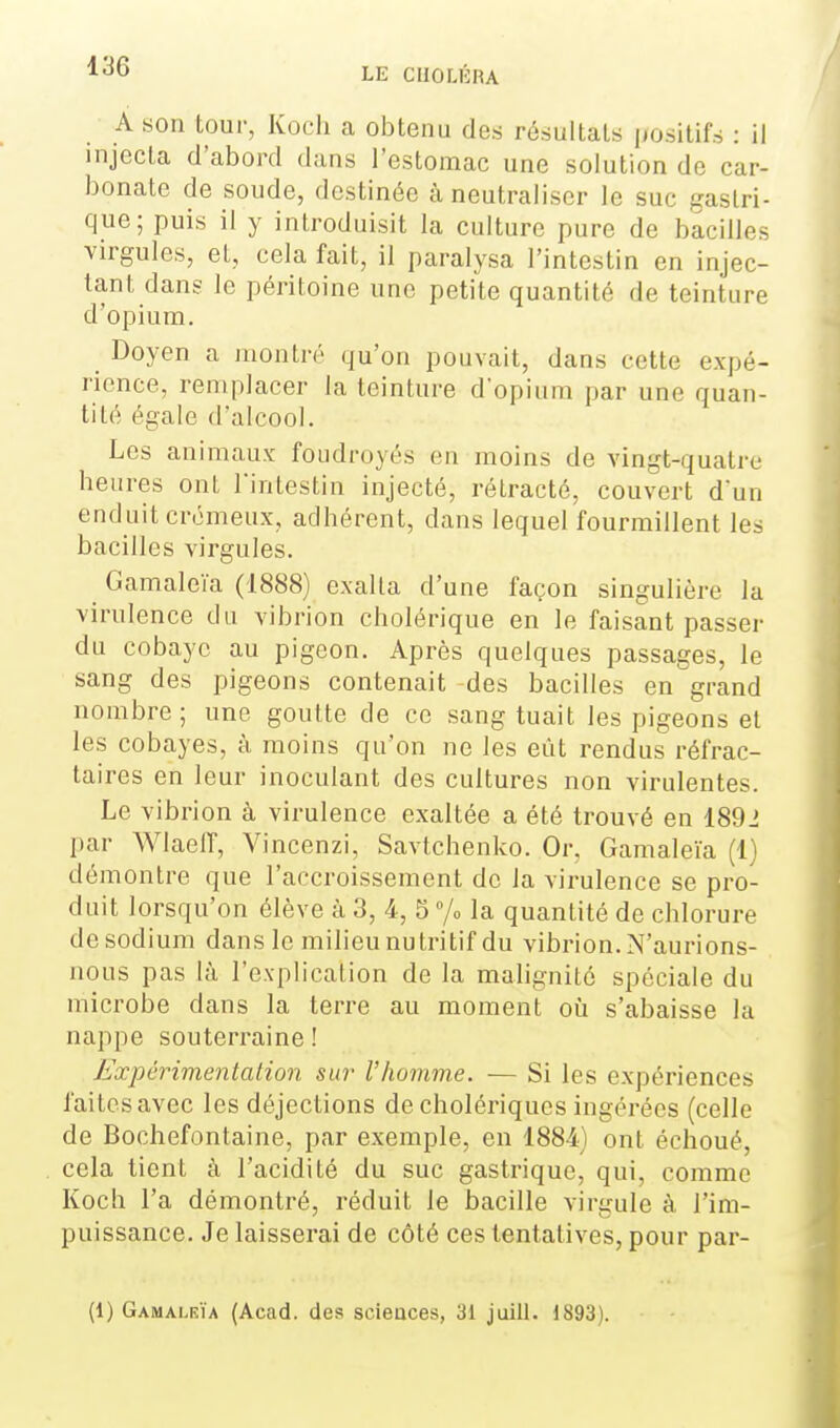 A son tour, Koch a obtenu des résultats positifs : il injecta d'abord dans l'estomac une solution de car- bonate de soude, destinée à neutraliser le suc gastri- que; puis il y introduisit la culture pure de bacilles virgules, et, cela fait, il paralysa l'intestin en injec- tant dans le péritoine une petite quantité de teinture d'opium. Doyen a montré qu'on pouvait, dans cette expé- rience, remplacer la teinture d'opium par une quan- tité égale d'alcool. Les animaux foudroyés en moins de vingt-quatre heures ont Tintestin injecté, rétracté, couvert dun enduit crémeux, adhérent, dans lequel fourmillent les bacilles virgules. ^ Gamaleïa (1888) exalta d'une façon singulière la virulence du vibrion cholérique en le faisant passer du cobaye au pigeon. Après quelques passages, le sang des pigeons contenait -des bacilles en grand nombre; une goutte de ce sang tuait les pigeons et les cobayes, à moins qu'on ne les eût rendus réfrac- taires en leur inoculant des cultures non virulentes. Le vibrion à virulence exaltée a été trouvé en 1891 par WlaeiT, Vincenzi, Savtchenko. Or, Gamaleïa (1) démontre que l'accroissement de la virulence se pro- duit lorsqu'on élève à 3, 4, 5 /o la quantité de chlorure desodium dans le milieu nutritif du vibrion. N'aurions- nous pas là l'explication de la mahgnité spéciale du microbe dans la terre au moment oii s'abaisse la nappe souterraine ! Expérimentation sur l'homme. — Si les expériences faites avec les déjections de cholériques ingérées (celle de Bochefontaine, par exemple, en 1884) ont échoué, cela tient à l'acidité du suc gastrique, qui, comme Koch l'a démontré, réduit le bacille virgule à l'im- puissance. Je laisserai de côté ces tentatives, pour par- (1) Gamalrïa (Acad. des scieaces, 31 juill. 1893).