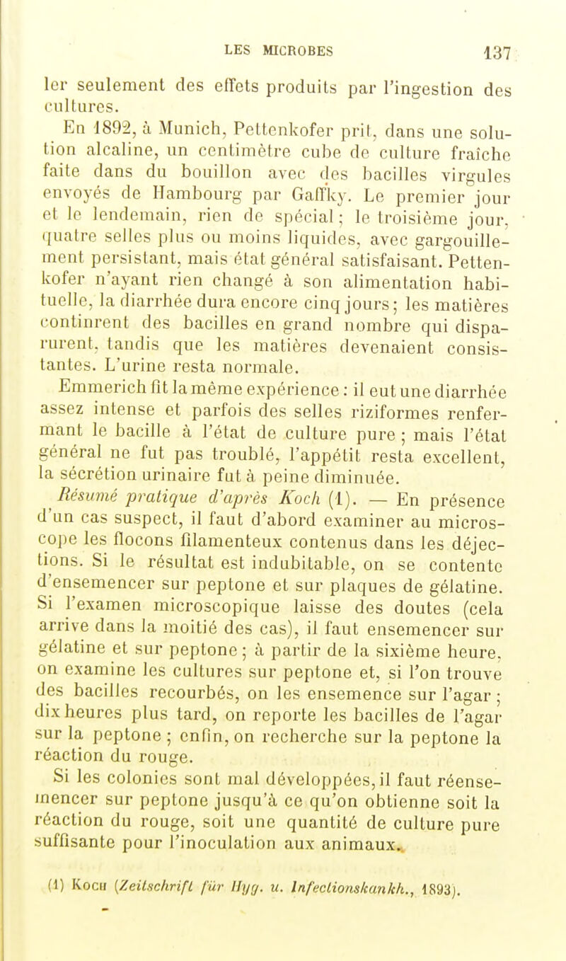 1er seulement des effets produits par l'ingestion des cultures. En 1892, à Munich, Pettenkofer prit, dans une solu- tion alcaline, un centimètre cube de culture fraîche faite dans du bouillon avec des bacilles virgules envoyés de Hambourg par Gaff'ky. Le premier jour et le lendemain, rien de spécial ; le troisième jour, quatre selles plus ou moins liquides, avec gargouille- ment persistant, mais état général satisfaisant. Petten- kofer n'ayant rien changé à son alimentation habi- tuelle, la diarrhée dura encore cinq jours; les matières continrent des bacilles en grand nombre qui dispa- rurent, tandis que les matières devenaient consis- tantes. L'urine resta normale. Emmerich fit la même expérience: il eut une diarrhée assez intense et parfois des selles riziformes renfer- mant le bacille cà l'état de culture pure ; mais l'étal général ne fut pas troublé, l'appétit resta excellent, la sécrétion urinaire fut à peine diminuée. Résumé pratique d'après Koch (1), — En présence d'un cas suspect, il faut d'abord examiner au micros- cope les flocons filamenteux contenus dans les déjec- tions. Si le résultat est indubitable, on se contente d'ensemencer sur peptone et sur plaques de gélatine. Si l'examen microscopique laisse des doutes (cela arrive dans la moitié des cas), il faut ensemencer sur gélatine et sur peptone ; à partir de la sixième heure, on examine les cultures sur peptone et, si l'on trouve des bacilles recourbés, on les ensemence sur l'agar ; dix heures plus tard, on reporte les bacilles de l'agar sur la peptone ; enfin, on recherche sur la peptone la réaction du rouge. Si les colonies sont mal développées, il faut réense- inencer sur peptone jusqu'à ce qu'on obtienne soit la réaction du rouge, soit une quantité de culture pure suffisante pour l'inoculation aux animaux. (1) Koch [Zeitschrifl fur Hyrj. u. InfecLionskankh., 1893).