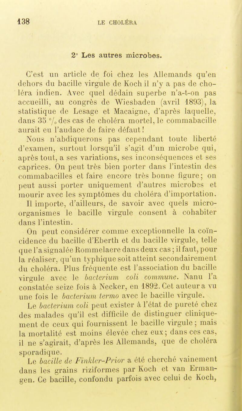 2° Les autres microbes. C'est un article de foi chez les Allemands qu'en dehors du bacille virgule de Koch il n'y a pas de cho- léra indien. Avec quel dédain superbe n'a-t-on pas accueilli, au congrès de Wiesbaden (avril 1893), la statistique de Lesage et Macaigne, d'après laquelle, dans 33 /odes cas de choléra mortel, le coramabacille aurait eu l'audace de faire défaut ! Nous n'abdiquerons pas cependant toute liberté d'examen, surtout lorsqu'il s'agit d'un microbe qui, après tout, a ses variations, ses inconséquences et ses caprices. On peut très bien porter dans l'intestin des commabacilles et faire encore très bonne figure ; on jjeut aussi porter uniquement d'autres microbes et mourir avec les symptômes du choléra d'importation. Il importe, d'ailleurs, de savoir avec quels micro- organismes le bacille virgule consent à cohabiter dans l'intestin. On peut considérer comme exceptionnelle la coïn- cidence du bacille d'Eberth et du bacille virgule, telle que l'a signalée Rommelaere dans deux cas ; il faut, pour la réahser, qu'un typhique soit atteint secondairement du choléra. Plus fréquente est l'association du bacille virgule avec le bacterium coli commune. Nanu l'a constatée seize fois à Necker, en 1892. Cet auteura vu une fois le bacterium termo avec le bacille virgule. Le bacterium coli peut exister à l'état de pureté chez des malades qu'il est difficile de distinguer clinique- ment de ceux qui fournissent le bacille virgule ; mais la mortalité est moins élevée chez eux; dans ces cas, il ne s'agirait, d'après les Allemands, que de choléra sporadique. Le bacille de Finkler-Prior a été cherché vainement dans les grains riziformes par Koch et van Erman- gen. Ce bacille, confondu parfois avec celui de Koch,