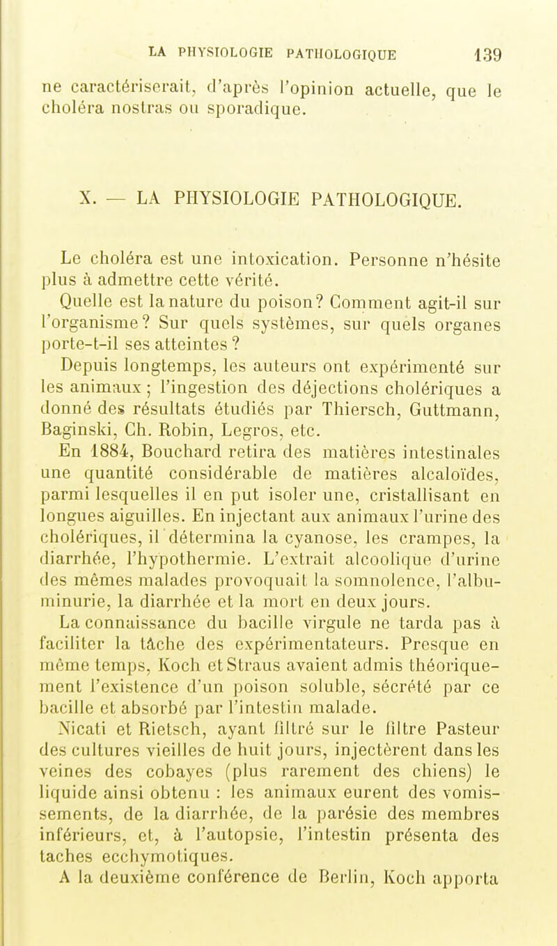 ne caractéi-isorail, d'après l'opinion actuelle, que le choléra nostras ou sporadique. X. — LA PHYSIOLOGIE PATHOLOGIQUE. Le choléra est une intoxication. Personne n'hésite plus à admettre cette vérité. Quelle est la nature du poison? Comment agit-il sur l'organisme? Sur quels systèmes, sur quels organes porte-t-il ses atteintes ? Depuis longtemps, les auteurs ont expérimenté sur les animaux ; l'ingestion des déjections cholériques a donné des résultats étudiés par Thiersch, Guttmann, Baginski, Ch. Robin, Legros, etc. En 1884, Bouchard retira des matières intestinales une quantité considérable de matières alcaloïdes, parmi lesquelles il en put isoler une, cristallisant en longues aiguilles. En injectant aux animaux l'urine des cholériques, iL détermina la cyanose, les crampes, la diarrhée, l'hypothermie. L'extrait alcoolique d'urine des mêmes malades provoquait la somnolence, l'albu- minurie, la diarrhée et la mort en deux jours. La connaissance du bacille virgule ne tarda pas à faciliter la tâche des expérimentateurs. Presque en même temps, Koch etStraus avaient admis théorique- ment l'existence d'un poison soluble, sécrété par ce bacille et absorbé par l'intestin malade. Nicati et Rietsch, ayant liltré sur le liltre Pasteur des cultures vieilles de huit jours, injectèrent dans les veines des cobayes (plus rarement des chiens) le liquide ainsi obtenu : les animaux eurent des vomis- sements, de la diarrhée, de la parésie des membres inférieurs, et, à l'autopsie, l'intestin présenta des taches ecchymotiques. A la deuxième conférence de Berlin, Koch apporta