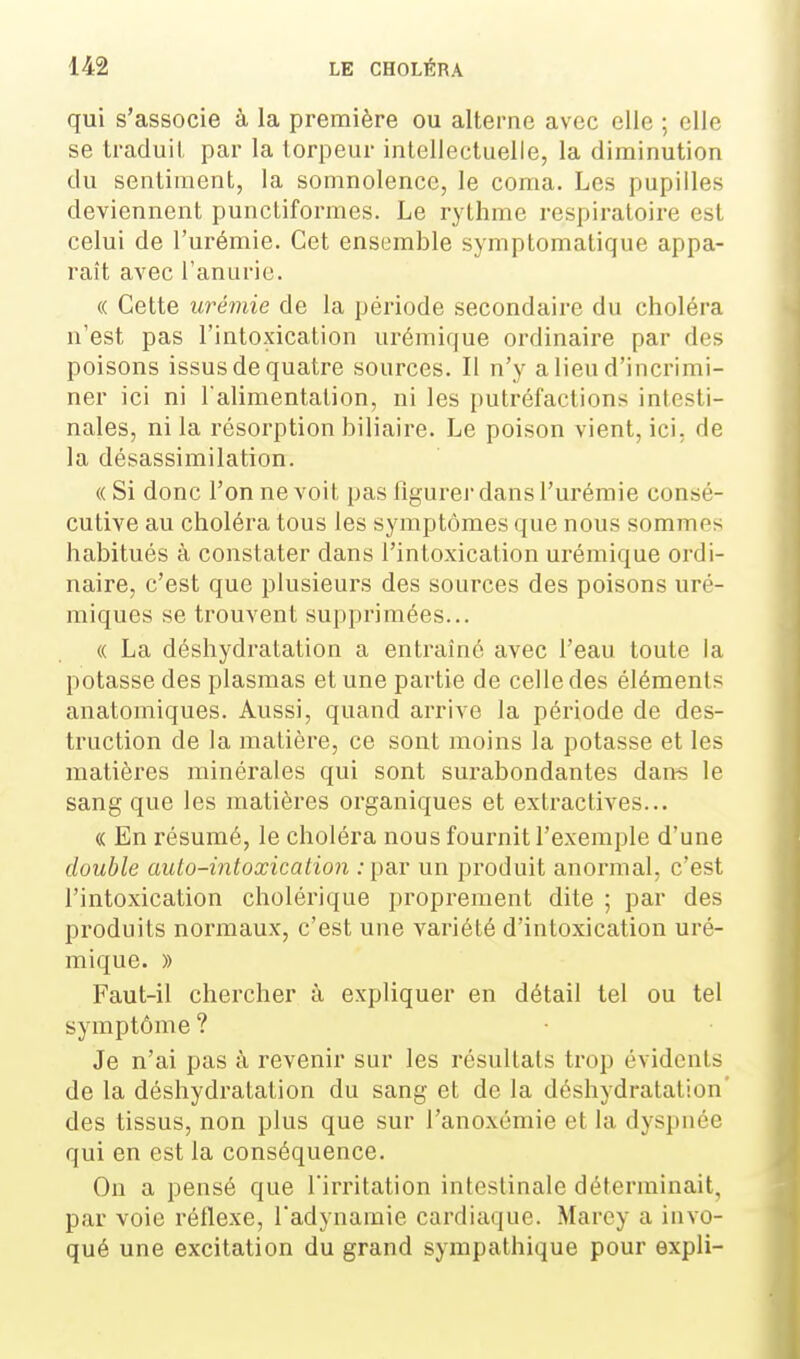 qui s'associe à la première ou alterne avec elle ; elle se traduit, par la torpeur intellectuelle, la diminution du sentiment, la somnolence, le coma. Les pupilles deviennent punctiformes. Le rythme respiratoire est celui de l'urémie. Cet ensemble symptomatique appa- raît avec l'anurie. « Cette urémie de la période secondaire du choléra n'est pas l'intoxication urémique ordinaire par des poisons issus de quatre sources. Il n'y a lieu d'incrimi- ner ici ni l'alimentation, ni les putréfactions intesti- nales, ni la résorption biliaire. Le poison vient, ici, de la désassimilation. «Si donc l'on ne voit, pas figurer dans l'urémie consé- cutive au choléra tous les symptômes que nous sommes habitués à constater dans l'intoxication urémique ordi- naire, c'est que plusieurs des sources des poisons uré- miques se trouvent supprimées... « La déshydratation a entraîné avec l'eau toute la potasse des plasmas et une partie de celle des éléments anatomiques. Aussi, quand arrive la période de des- truction de la matière, ce sont moins la potasse et les matières minérales qui sont surabondantes dan-s le sang que les matières organiques et extractives... « En résumé, le choléra nous fournit l'exemple d'une double auto-intoxication : par un produit anormal, c'est l'intoxication cholérique proprement dite ; par des produits normaux, c'est une variété d'intoxication uré- mique. » Faut-il chercher à expliquer en détail tel ou tel symptôme ? Je n'ai pas à revenir sur les résultats trop évidents de la déshydratation du sang et de la déshydratation' des tissus, non plus que sur l'anoxémie et la dyspnée qui en est la conséquence. On a pensé que l'irritation intestinale déterminait, par voie réflexe, l'adynamie cardiaque. Marey a invo- qué une excitation du grand sympathique pour expli-