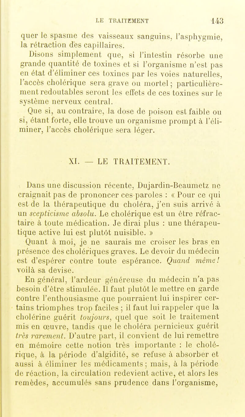 quer le spasme des vaisseaux sanguins, l'asphygmie, la rétraction des capillaires. Disons simplement que, si l'intestin résorbe une grande quantité de toxines et si l'organisme n'est pas en état d'éliminer ces toxines par les voies naturelles, l'accès cholérique sera grave ou mortel ; particulière- ment redoutables seront les effets de ces toxines sur le système nerveux central. Que si, au contraire, la dose de poison est faible ou si, étant forte, elle trouve un organisme prompt à l'éli- miner, l'accès cholérique sera léger. XI. — LE TRAITEMENT. Dans une discussion récente, Dujardin-Beaumetz ne craignait pas de prononcer ces paroles : « Pour ce qui est de la thérapeutique du choléra, j'en suis arrivé à un scepticisme absolu. Le cholérique est un être réfrac- taire à toute médication. Je dirai plus : une thérapeu- tique active lui est plutôt nuisible. » Quant à moi, je ne saurais me croiser les bras en présence des cholériques graves. Le devoir du médecin est d'espérer contre toute espérance. Quand même! voilà sa devise. En général, l'ardeur généreuse du médecin n'a pas besoin d'être stimulée. Il faut plutôt le mettre en garde contre l'enthousiasme que pourraient lui inspirer cer- tains triomphes trop faciles ; il faut lui rappeler que la cholérine guérit toujours, quel que soit le traitement mis en œuvre, tandis que le choléra pernicieux guérit très rarement. D'autre part, il convient de lui remettre en mémoire cette notion très importante : le cholé- rique, à la période d'algidité, se refuse à absorber et aussi à éliminer les médicaments; mais, à la période de réaction, la circulation redevient active, et alors les remèdes, accumulés sans prudence dans l'organisme,