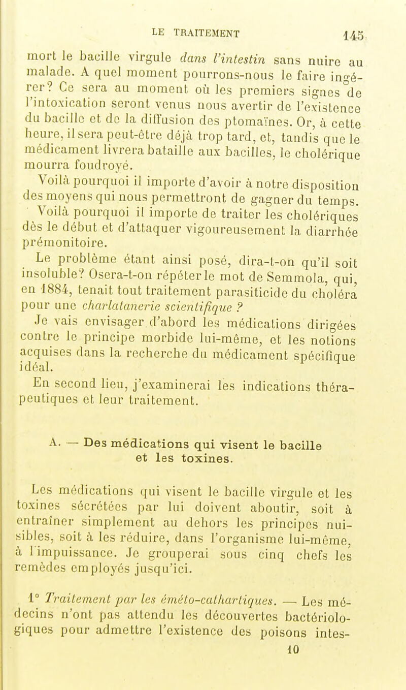 mort le baeilJe virgule dans l'intestin sans nuire au malade. A quel moment pourrons-nous le faire ingé- rer? Ce sera au moment où les premiers signes °de l'intoxication seront venus nous avertir de l'existence du bacille et de la diffusion des ptomaïnes. Or, à cette heure, il sera peut-être déjà trop tard, et, tandis que le médicament livrera bataille aux bacilles, le cholérique mourra foudroyé. Voilà pourquoi il importe d'avoir à notre disposition des moyens qui nous permettront de gagner du temps. Voilà pourquoi il importe de traiter les cholériques dès le début et d'attaquer vigoureusement la diarrhée prémonitoire. Le problème étant ainsi posé, dira-t-on qu'il soit insoluble? Osera-t-on répéter le mot de Semmola, qui, en 1884, tenait tout traitement parasiticide du choléra pour une charlatanerie scientifique ? Je vais envisager d'abord les médications dirigées contre le principe morbide lui-même, et les notions acquises dans la recherche du médicament spécifique idéal. En second lieu, j'examinerai les indications théra- peutiques et leur traitement. A. — Des médications qui visent le bacille et les toxines. Les médications qui visent le bacille virgule et les toxines sécrétées par lui doivent aboutir, soit à entraîner simplement au dehors les principes nui- sibles, soit à les réduire, dans l'organisme lui-même, à l'impuissance. Je grouperai sous cinq chefs les remèdes employés jusqu'ici. 1° Traitement par les émélo-catliartiques. — Les mé- decins n'ont pas attendu les découvertes bactériolo- giques pour admettre l'existence des poisons intes- 10