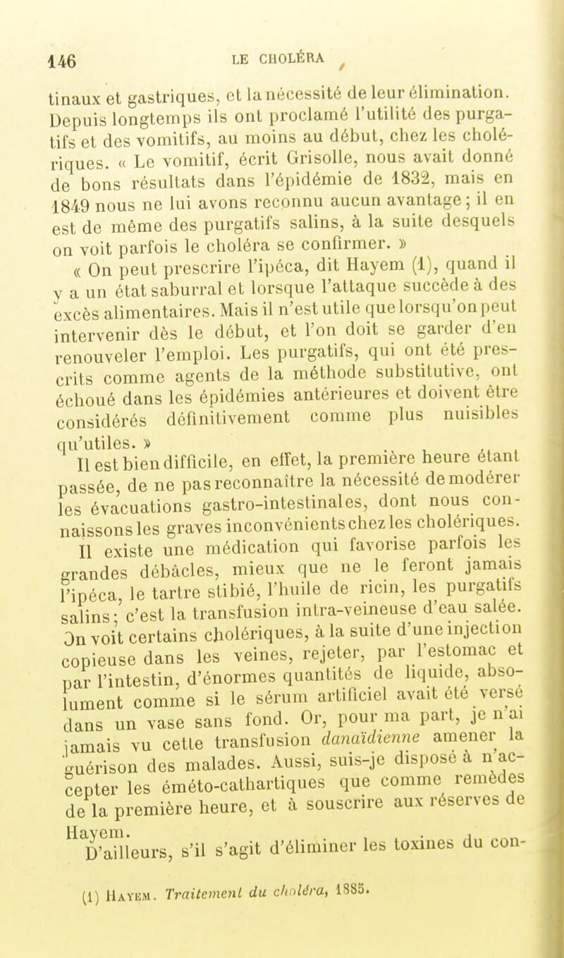 tinaux et gastriques, et la nécessité de leur élimination. Depuis longtemps ils ont proclamé l'utilité des purga- tifs et des vomitifs, au moins au début, chez les cholé- riques. « Le vomitif, écrit Grisolle, nous avait donné de bons résultats dans l'épidémie de 1832, mais en 1849 nous ne lui avons recounu aucun avantage ; il en est de même des purgatifs salins, à la suite desquels on voit parfois le choléra se confirmer. » « On peut prescrire l'ipéca, dit Hayem (1), quand il y a un état saburral et lorsque l'attaque succède à des excès alimentaires. Mais il n'est utile que lorsqu'on peut intervenir dès le début, et l'on doit se garder d'eu renouveler l'emploi. Les purgatifs, qui ont été pres- crits comme agents de la méthode substitutive, ont échoué dans les épidémies antérieures et doivent être considérés définitivement comme plus nuisibles qu'utiles. » . Il est bien difficile, en elîet, la première heure étant passée, de ne pas reconnaître la nécessité de modérer les évacuations gastro-intestinales, dont nous con- naissons les graves inconvénients chez les cholériques. Il existe une médication qui favorise parfois les grandes débâcles, mieux que ne le feront jamais l'ipéca, le tartre stibié, l'huile de ricin, les purgatiis salins- c'est la transfusion intra-veineuse d'eau salée. On voit certains cholériques, à la suite d'une injection copieuse dans les veines, rejeter, par l'estomac et par l'intestin, d'énormes quantités de liquide, abso- lument comme si le sérum artificiel avait été verse dans un vase sans fond. Or, pour ma part, je n ai iamais vu cette transfusion danaïdienne amener la imérison des malades. Aussi, suis-je dispose à n ac- cepter les éméto-cathartiques que comme remèdes de la première heure, et à souscrire aux réserves de Tailleurs, s'il s'agit d'éliminer les toxines du con- (1) Hayem. Traitement du chuldra, 1883.