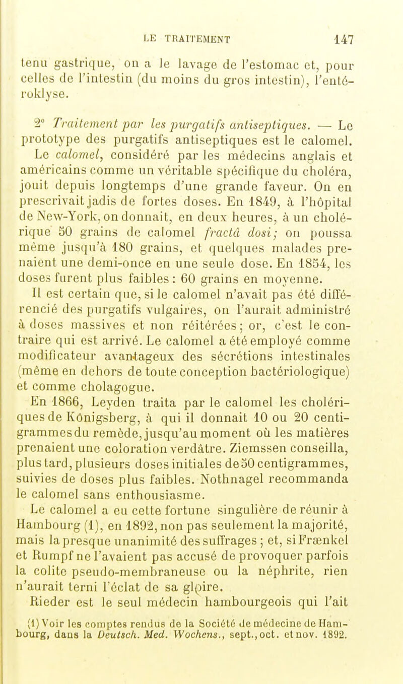 tenu gastrique, on a le lavage de l'estomac et, pour celles de l'intestin (du moins du gros intestin), l'enté- ruklyse. 2° Traitement par les purgatifs antiseptiques. — Le prototype des purgatifs antiseptiques est le calomel. Le calomel, considéré par les médecins anglais et américains comme un véritable spécifique du choléra, jouit depuis longtemps d'une grande faveur. On en prescrivait jadis de fortes doses. En 1849, à l'hôpital de New-York, on donnait, en deux heures, à un cholé- rique 50 grains de calomel fractâ dosi; on poussa même jusqu'à 180 grains, et quelques malades pre- naient une demi-once en une seule dose. En 1854, les doses furent plus faibles : 60 grains en moyenne. Il est certain que, si le calomel n'avait pas été diffé- rencié des purgatifs vulgaires, on l'aurait administré à doses massives et non réitérées ; or, c'est le con- traire qui est arrivé. Le calomel a été employé comme modificateur avan'tageiix des sécrétions intestinales (même en dehors de toute conception bactériologique) et comme cholagogue. En 1866, Leyden traita par le calomel les choléri- ques de Kônigsberg, à qui il donnait 10 ou 20 centi- grammes du remède, jusqu'au moment oii les matières prenaient une coloration verdâtre. Ziemssen conseilla, plus tard, plusieurs doses initiales de50 centigrammes, suivies de doses plus faibles. Nothnagel recommanda le calomel sans enthousiasme. Le calomel a eu cette fortune singulière de réunir à Hambourg (1), en 1892, non pas seulement la majorité, mais la presque unanimité des suffrages ; et, siFrœnkel et Rumpf ne l'avaient pas accusé de provoquer parfois la colite pseudo-membraneuse ou la néphrite, rien n'aurait terni l'éclat de sa gl(Dire. Rieder est le seul médecin hambourgeois qui l'ait (1) Voir les comptes rendus de la Société de médecine de Ham- bourg, dans la Deutsch. Med. Wochens., sept.,oct. etnov. 1892.