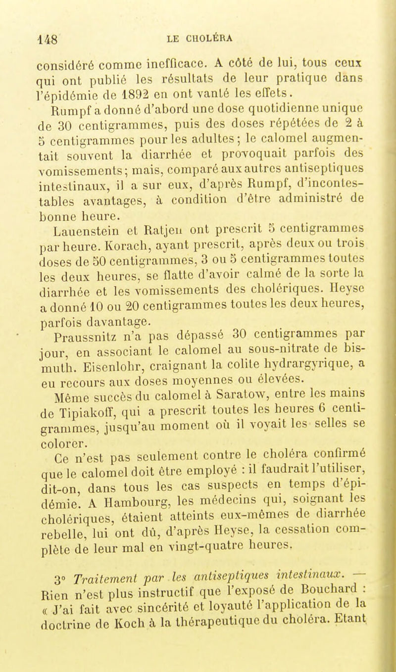 considéré comme inefficace. A côté de lui, tous ceux qui ont publié les résultats de leur pratique dans l'épidémie de 1892 en ont vanté les effets. Rumpf a donné d'abord une dose quotidienne unique de 30 centigrammes, puis des doses répétées de 2 à 3 centigrammes pour les adultes ; le calomel augmen- tait souvent la diarrhée et provoquait parfois des vomissements; mais, comparé aux autres antiseptiques intestinaux, il a sur eux, d'après Rumpf, d'incontes- tables avantages, à condition d'être administré de bonne heure. Lauenstein et Ratjeu ont prescrit 5 centigrammes par heure. Korach, ayant prescrit, après deux ou trois doses de 50 centigrammes, 3 ou ^ centigrammes toutes les deux heures, se flatte d'avoir calmé de la sorte la diarrhée et les vomissements des cholériques. Ileyse a donné 10 ou 20 centigrammes toutes les deux heures, parfois davantage. Praussnitz n'a pas dépassé 30 centigrammes par jour, en associant le calomel au sous-nitrate de bis- muth. Eisenlohr, craignant la colite hydrargyrique, a eu recours aux doses moyennes ou élevées. Même succès du calomel à Saratow, entre les mains de Tipiakoff, qui a prescrit toutes les heures 6 centi- grammes, jusqu'au moment où il voyait les selles se Ce n'est pas seulement contre le choiera confirmé que le calomel doit être employé : il faudrait l'utihser, dit-on, dans tous les cas suspects en temps d'épi- démie. A Hambourg, les médecins qui, soignant les cholériques, étaient atteints eux-mêmes de diarrhée rebelle, lui ont dû, d'après Heyse, la cessation com- plète de leur mal en vingt-quatre heures. 3» Traitement par les antiseptiques intestinaux. — Rien n'est plus instructif que l'exposé de Rouchard : (( J'ai fait avec sincérité et loyauté l'application de la doctrine de Koch à la thérapeutique du choléra. Etant