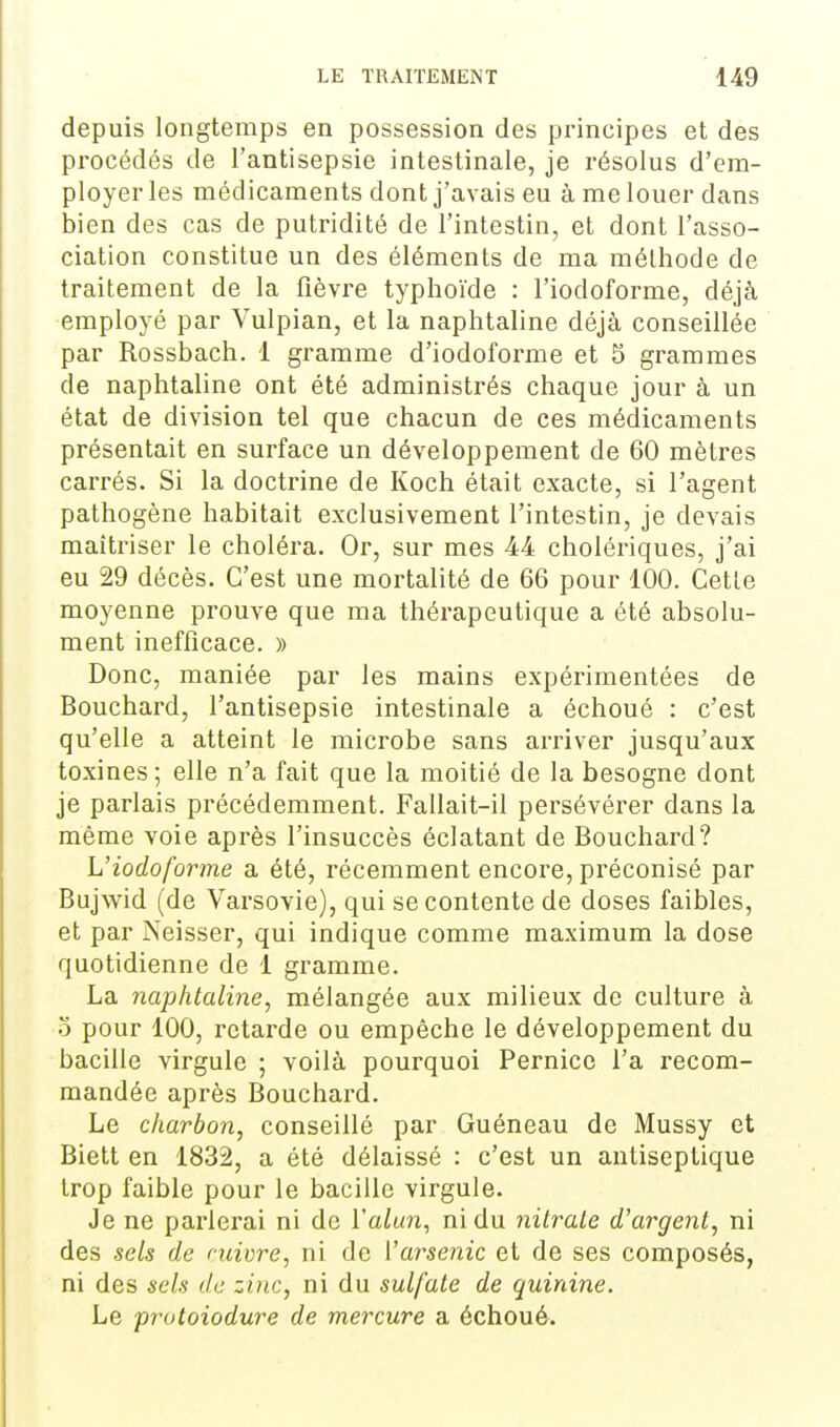 depuis longtemps en possession des principes et des procédés de l'antisepsie intestinale, je résolus d'em- ployer les médicaments dont j'avais eu à me louer dans bien des cas de putridité de l'intestin, et dont l'asso- ciation constitue un des éléments de ma méthode de traitement de la flèvre typhoïde : l'iodoforme, déjà employé par Vulpian, et la naphtaline déjà conseillée par Rossbach. 1 gramme d'iodoforme et 5 grammes de naphtaline ont été administrés chaque jour à un état de division tel que chacun de ces médicaments présentait en surface un développement de 60 mètres carrés. Si la doctrine de Koch était exacte, si l'agent pathogène habitait exclusivement l'intestin, je devais maîtriser le choléra. Or, sur mes 44 cholériques, j'ai eu 29 décès. C'est une mortalité de 66 pour 100. Cette moyenne prouve que ma thérapeutique a été absolu- ment inefficace. » Donc, maniée par les mains expérimentées de Bouchard, l'antisepsie intestinale a échoué : c'est qu'elle a atteint le microbe sans arriver jusqu'aux toxines ; elle n'a fait que la moitié de la besogne dont je parlais précédemment. Fallait-il persévérer dans la même voie après l'insuccès éclatant de Bouchard? L'iodoforme a été, récemment encore, préconisé par Bujwid (de Varsovie), qui se contente de doses faibles, et par Neisser, qui indique comme maximum la dose quotidienne de 1 gramme. La naphtaline, mélangée aux milieux de culture à o pour 100, retarde ou empêche le développement du bacille virgule ; voilà pourquoi Pernice l'a recom- mandée après Bouchard. Le charbon, conseillé par Guéneau de Mussy et Biett en 1832, a été délaissé : c'est un antiseptique trop faible pour le bacille virgule. Je ne pai-lcrai ni de l'a/un, ni du nitrate d'argent, ni des sels de mivre, ni de i'arseiiic et de ses composés, ni des sels de zinc, ni du sulfate de quinine. Le protoiodure de mercure a échoué.