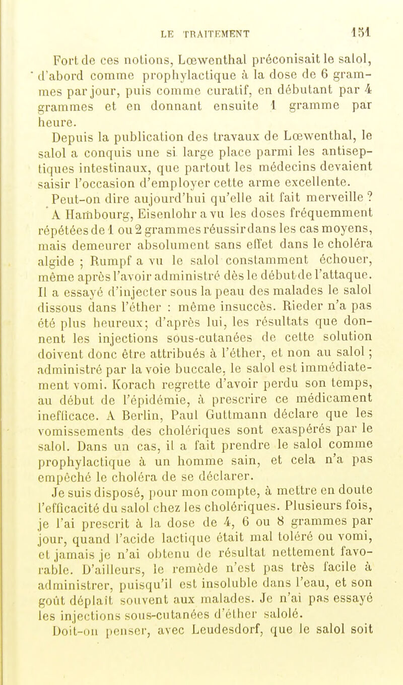 Fort de ces notions, Lœwenthal préconisait le salol, d'abord comme prophylactique à la dose de 6 gram- mes par jour, puis comme curatif, en débutant par 4 grammes et en donnant ensuite 1 gramme par heure. Depuis la publication des travaux de Lœwenthal, le salol a conquis une si. large place parmi les antisep- tiques intestinaux, que partout les médecins devaient saisir l'occasion d'employer cette arme excellente. Peut-on dire aujourd'hui qu'elle ait fait merveille ? A Hambourg, Eisenlohravu les doses fréquemment répétées de 1 ou 2 grammes réussir dans les cas moyens, mais demeurer absolument sans elTet dans le choléra algide ; Rumpf a vu le salol constamment échouer, même après l'avoir administré dès le débutde l'attaque. Il a essayé d'injecter sous la peau des malades le salol dissous dans l'éther : même insuccès. Rieder n'a pas été plus heureux; d'après lui, les résultats que don- nent les injections sous-cutanées de cette solution doivent donc être attribués à l'éther, et non au salol ; administré par la voie buccale, le salol est immédiate- ment vomi. Korach regrette d'avoir perdu son temps, au début de l'épidémie, à prescrire ce médicament ineflicace. A Berlin, Paul Guttmann déclare que les vomissements des cholériques sont exaspérés par le salol. Dans un cas, il a fait prendre le salol comme prophylactique à un homme sain, et cela n'a pas empêché le choléra de se déclarer. Je suis disposé, pour mon compte, à mettre en doute l'efficacité du salol chez les cholériques. Plusieurs fois, je l'ai prescrit à la dose de 4, 6 ou 8 grammes par jour, quand l'acide lactique était mal toléré ou vomi, et jamais je n'ai obtenu de résultat nettement favo- rable. D'ailleurs, le remède n'est pas très facile à administrer, puisqu'il est insoluble dans l'eau, et son goût déplaît souvent aux malades. Je n'ai pas essayé les injections sous-cutanées d'éther salolé. Doit-on penser, avec Leudesdorf, que le salol soit