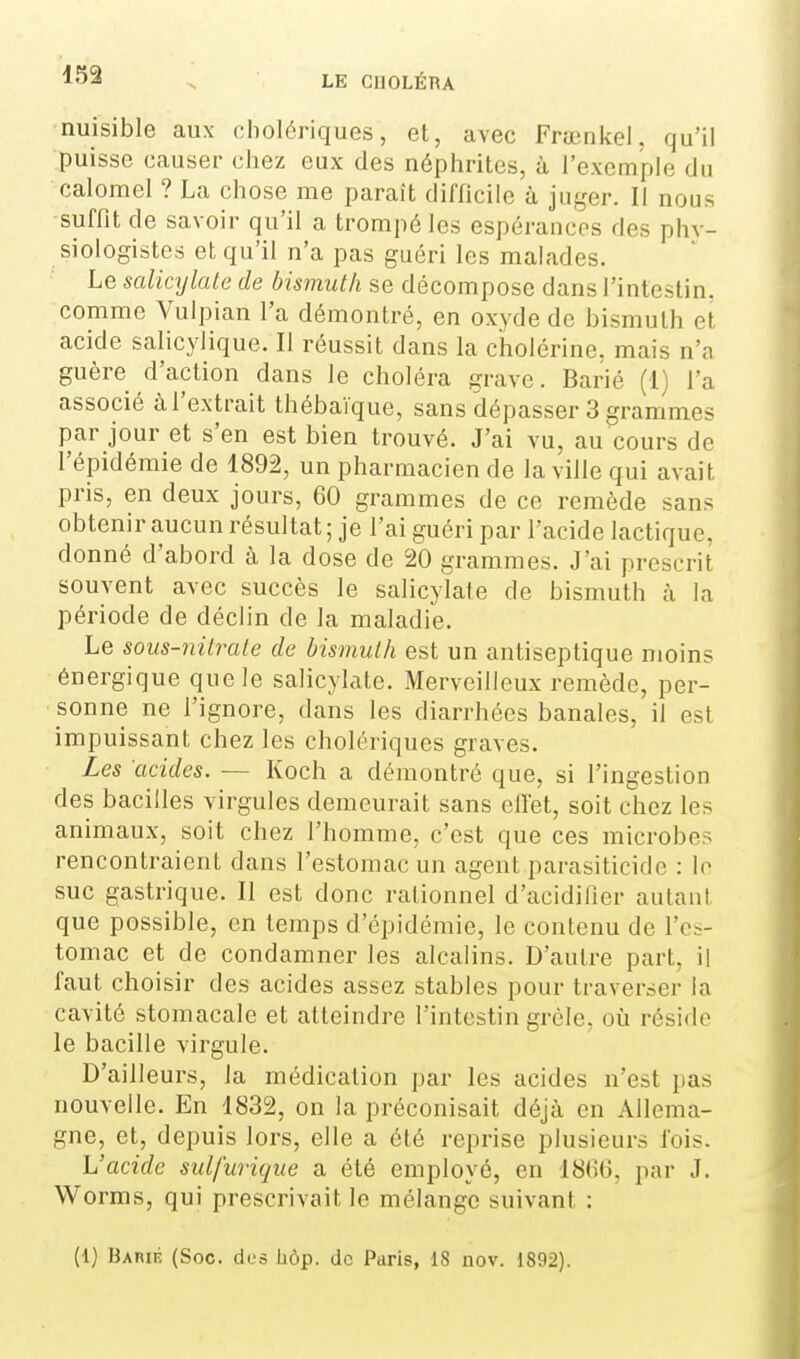nuisible aux cholériques, et, avec Frœnkel, qu'il puisse causer chez eux des néphrites, à l'exemple du calomel ? La chose me paraît difficile à juger. Il nous •suffit de savoir qu'il a trompé les espérances des phy- siologistes et qu'il n'a pas guéri les malades. Le salicylate de bismuth se décompose dans l'intestin, comme Vulpian l'a démontré, en oxyde de bismuth et acide salicylique. Il réussit dans la cholérine, mais n'a guère d'action dans le choléra grave. Barié (1) l'a associé àl'extrait thébaïque, sans dépasser 3 grammes par jour et s'en est bien trouvé. J'ai vu, au cours de l'épidémie de 1892, un pharmacien de la ville qui avait pris, en deux jours, 60 grammes de ce remède sans obtenir aucun résultat ; je l'ai guéri par l'acide lactique, donné d'abord à la dose de 20 grammes. J'ai prescrit souvent avec succès le salicylate de bismuth à la période de déclin de la maladie. Le sous-nilrale de bismuth est un antiseptique moins énergique que le salicylate. Merveilleux remède, per- sonne ne l'ignore, dans les diarrhées banales, il est impuissant chez les cholériques graves. Les acides. — Koch a démontré que, si l'ingestion des bacilles virgules demeurait sans effet, soit chez les animaux, soit chez l'homme, c'est que ces microbes rencontraient dans l'estomac un agent parasiticidc : le suc gastrique. Il est donc rationnel d'acidilîer autant que possible, en temps d'épidémie, le contenu de l'es- tomac et de condamner les alcalins. D'autre part, il faut choisir des acides assez stables pour traverser la cavité stomacale et atteindre l'intestin grèle, oii réside le bacille virgule. D'ailleurs, la médication par les acides n'est pas nouvelle. En 1832, on la préconisait déjà en Allema- gne, et, depuis lors, elle a été reprise plusieurs lois. L'acide sulfurique a été employé, en 1866, par J. Worms, qui prescrivait le mélange suivant : (1) Barié (Soc. des hôp. de Paris, 18 nov. 1892).