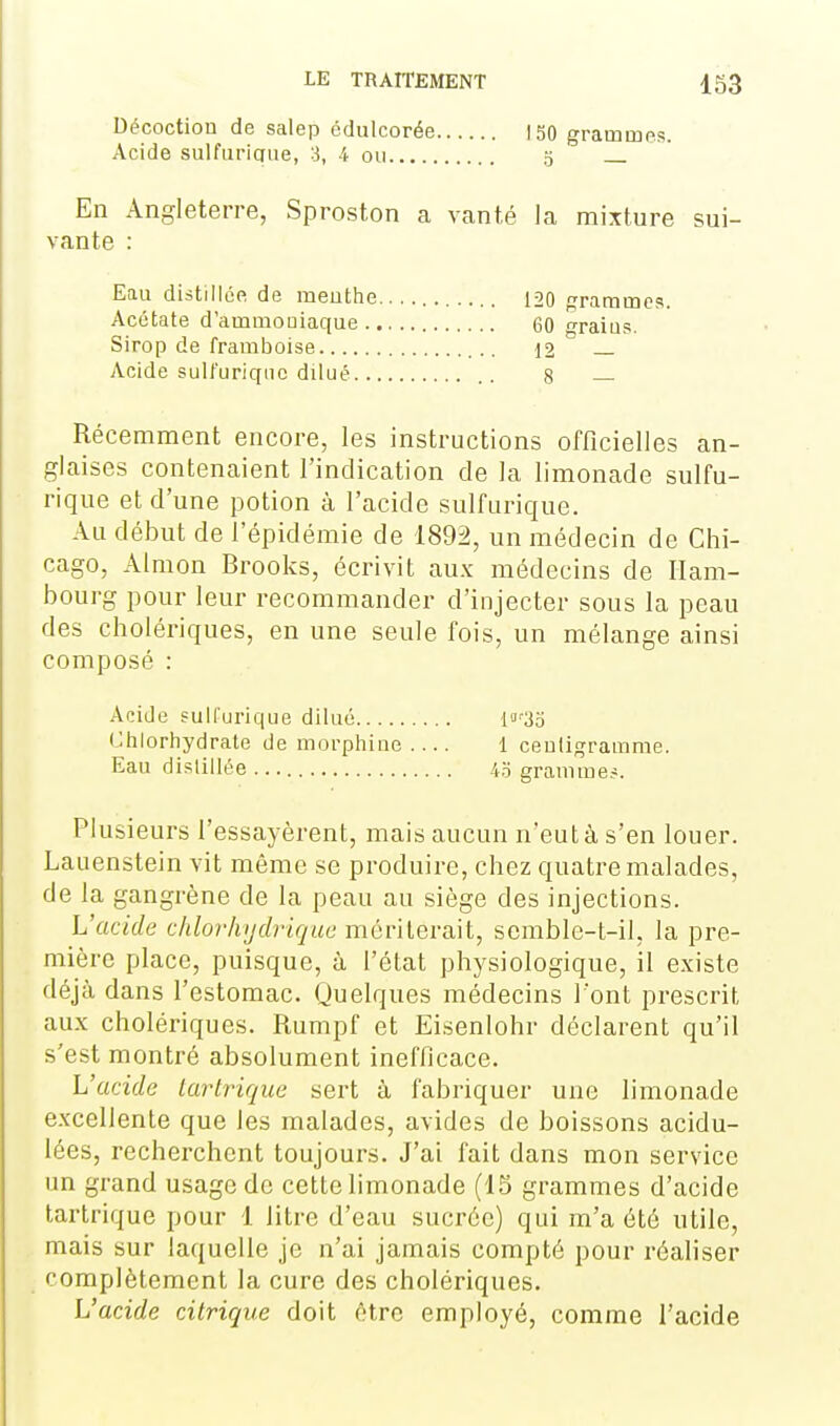 Décoction de salep édulcorée Acide sulfuriaue, 3, 4 ou ISO grammes. 0 En Angleterre, Sproston a vanté la mixture sui- vante : Récemment encore, les instructions officielles an- glaises contenaient l'indication de la limonade sulfu- rique et d'une potion à l'acide sulfurique. Au début de l'épidémie de 1892, un médecin de Chi- cago, Almon Brooks, écrivit aux médecins de Ham- bourg pour leur recommander d'injecter sous la peau des cholériques, en une seule fois, un mélange ainsi composé : Acide fuHurique dilué 'ia'3o Chlorhydrate de morphine.... 1 centigramme. Eau distillée 4o gramme.-. Plusieurs l'essayèrent, mais aucun n'eut à s'en louer. Laiienstein vit même se produire, chez quatre malades, de la gangrène de la peau au siège des injections. L'acide chlorhydrique mériterait, scmble-t-il, la pre- mière place, puisque, à l'état physiologique, il existe déjà dans l'estomac. Quelques médecins l'ont prescrit aux cholériques. Rumpf et Eisenlohr déclarent qu'il s'est montré absolument inefficace. L'acide larlrique sert à fabiiquer une limonade excellente que les malades, avides de boissons acidu- lées, recherchent toujours. J'ai fait dans mon service un grand usage de cette limonade (15 grammes d'acide tartrique pour 1 litre d'eau sucrée) qui m'a été utile, mais sur laquelle je n'ai jamais compté pour réaliser complètement la cure des cholériques. L'acide citrique doit être employé, comme l'acide Eau distillée de meuthe 120 grammes. 60 grains. 12 — 8 — Acétate d'ammoniaque .. Sirop de framboise Acide sult'uriqnc dilué...
