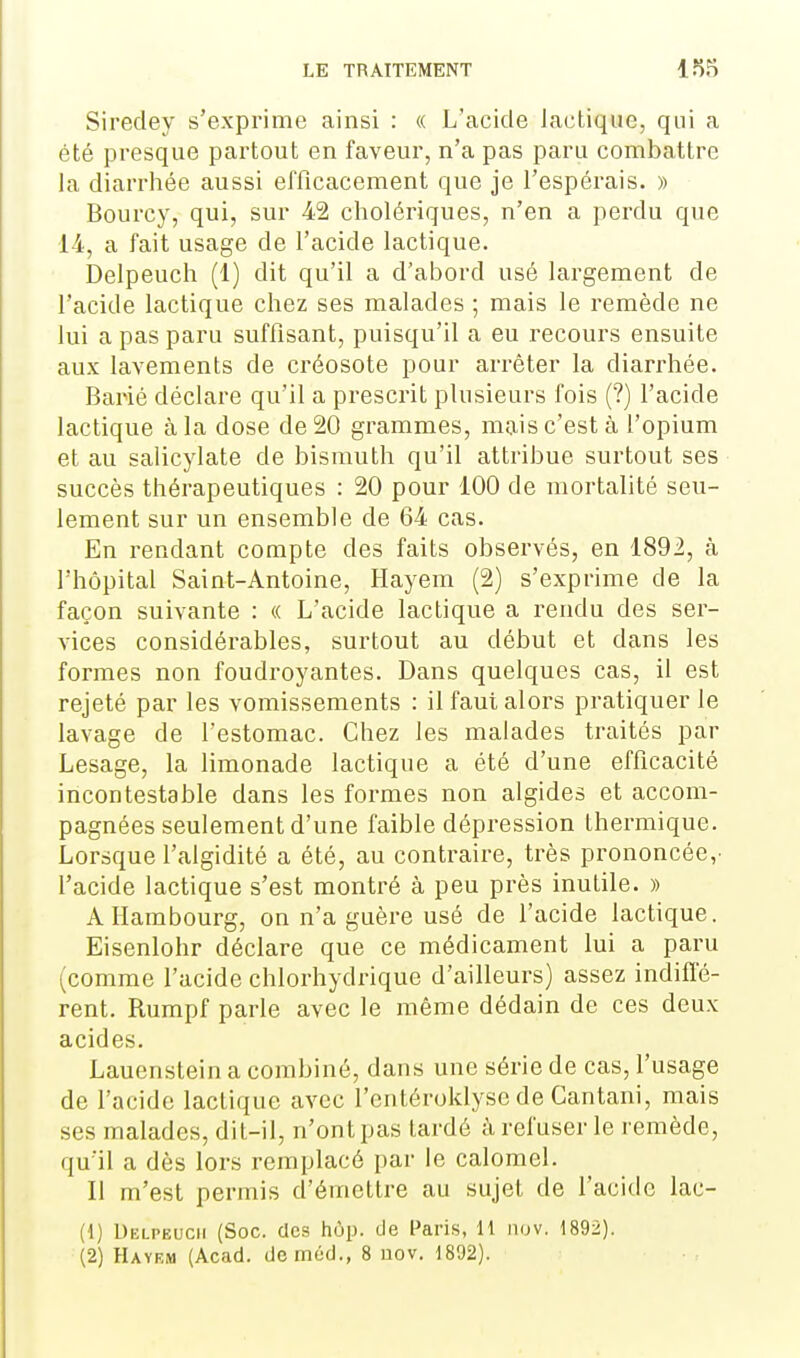 Siredey s'exprime ainsi : (( L'acide lactique, qui a été presque partout en faveur, n'a pas paru combattre la diarrhée aussi efficacement que je l'espérais. » Bourcy, qui, sur 42 cholériques, n'en a perdu que 14, a fait usage de l'acide lactique. Delpeuch (1) dit qu'il a d'abord usé largement de l'acide lactique chez ses malades ; mais le remède ne lui a pas paru suffisant, puisqu'il a eu recours ensuite aux lavements de créosote pour arrêter la diarrhée. Barié déclare qu'il a prescrit plusieurs fois (?) l'acide lactique à la dose de 20 grammes, mais c'est à l'opium et au salicylate de bismuth qu'il attribue surtout ses succès thérapeutiques : 20 pour 100 de mortalité seu- lement sur un ensemble de 64 cas. En rendant compte des faits observés, en 1892, à l'hôpital Saint-Antoine, Hayem (2) s'exprime de la façon suivante : « L'acide lactique a rendu des ser- vices considérables, surtout au début et dans les formes non foudroyantes. Dans quelques cas, il est rejeté par les vomissements : il faut alors pratiquer le lavage de l'estomac. Chez les malades traités par Lesage, la limonade lactique a été d'une efficacité incontestable dans les formes non algides et accom- pagnées seulement d'une faible dépression thermique. Lorsque f algidité a été, au contraire, très prononcée,- l'acide lactique s'est montré à peu près inutile. » A Hambourg, on n'a guère usé de l'acide lactique. Eisenlolir déclare que ce médicament lui a paru (comme l'acide chlorhydrique d'ailleurs) assez indiffé- rent. Rumpf parle avec le même dédain de ces deux acides. Lauenstein a combiné, dans une série de cas, l'usage de l'acide lactique avec l'cntéroklysc de Cantani, mais ses malades, dit-il, n'ont pas tardé à refuser le remède, qu'il a dès lors remplacé par le calomel. Il m'est permis d'émettre au sujet de l'acide lac- (1) Delpeuch (Soc. des hôp. de Paris, 11 nov. 1892). (2) Hayem (Acad. deméd,, 8 nov. 1892).