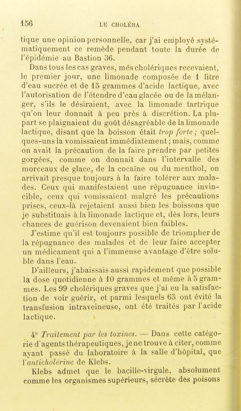 tique une opinion personnelle, car j'ai employé systé- matiquement ce remède pendant toute la durée de l'épidémie au Bastion 36. Dans tous les cas graves, mes cholériques recevaient, le premier jour, une limonade composée de 1 litre d'eau sucrée et de 15 grammes d'acide lactique, avec l'autorisation de l'étendre d'eau glacée ou de lamélan- ger, s'ils le désiraient, avec la limonade tartrique qu'on leur donnait à peu près à discrétion. La plu- part se plaignaient du goût désagréable de la limonade lactique, disant que la boisson était trop forte; quel- ques-uns la vomissaient immédiatement ; mais, comme on avait la précaution de la faire prendre par petites gorgées, comme on donnait dans l'intervalle des morceaux de glace, de la cocaïne ou du menthol, on arrivait pi'esque toujours à la faire tolérer aux mala- des. Ceux qui manifestaient une répugnance invin- cible, ceux qui vomissaient malgré les précautions prises, ceux-là rejetaient aussi bien les boissons que je substituais à la limonade lactique et, dès lors, leurs chances de guérison devenaient bien faibles. J'estime qu'il est toujours possible de triompher de la répugnance des malades et de leur faire accepter un médicament qui a l'immense avantage d'être solu- ble dans l'eau. D'ailleurs, j'abaissais aussi rapidement que possible la dose quotidienne à 10 grammes et même à 5 gram- mes. Les 99 cholériques graves que j'ai eu la satisfac- tion de voir guérir, et parmi lesquels 65 ont évité la transfusion intraveineuse, ont été traités par l'acide lactique. 4° Traitement par les toxines. — Dans cette catégo- rie d'agents thérapeutiques, je ne trouve à citer, comme ayant passé du laboratoire à la salle d'hôpital, que Vanticliolérine de Klebs. Klebs admet que le bacille-virgule, absolument comme les organismes supérieurs, sécrète des poisons