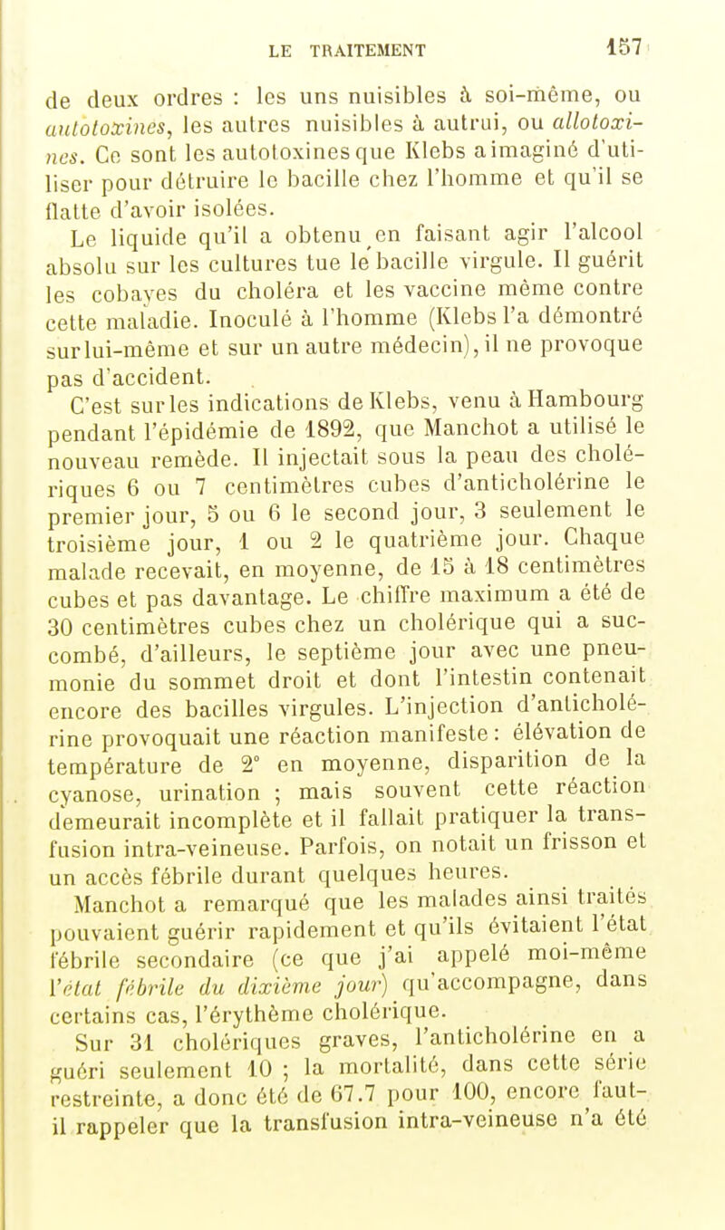 de deux ordres : les uns nuisibles à soi-même, ou aulotoxines, les autres nuisibles à autrui, ou alloloxi- ncs. Ce sont les autotoxines que Klebs aimaginé d'uti- liser pour détruire le bacille chez l'homme et qu'il se flatte d'avoir isolées. Le liquide qu'il a obtenu en faisant agir l'alcool absolu sur les cultures tue le bacille virgule. Il guérit les cobayes du choléra et les vaccine même contre cette maladie. Inoculé à l'homme (Klebs l'a démontré surlui-même et sur un autre médecin), il ne provoque pas d'accident. C'est sur les indications de Klebs, venu à Hambourg pendant l'épidémie de 1892, que Manchot a utilisé le nouveau remède. Il injectait sous la peau des cholé- riques 6 ou 7 centimètres cubes d'anticholérine le premier jour, 5 ou 6 le second jour, 3 seulement le troisième jour, 1 ou 2 le quatrième jour. Chaque malade recevait, en moyenne, de 15 à 18 centimètres cubes et pas davantage. Le chiffre maximum a été de 30 centimètres cubes chez un cholérique qui a suc- combé, d'ailleurs, le septième jour avec une pneu- monie du sommet droit et dont l'intestin contenait encore des bacilles virgules. L'injection d'anticholé- rine provoquait une réaction manifeste : élévation de température de 2° en moyenne, disparition de la cyanose, urination ; mais souvent cette réaction demeurait incomplète et il fallait pratiquer la trans- fusion intra-veineuse. Parfois, on notait un frisson et un accès fébrile durant quelques heures. Manchot a remarqué que les malades ainsi traités pouvaient guérir rapidement et qu'ils évitaient l'état fébrile secondaire (ce que j'ai appelé moi-même l'état fébrile du dixième jour) qu'accompagne, dans certains cas, l'érythème cholérique. Sur 31 cholériques graves, l'anticholérine en a guéri seulement 10 ; la mortalité, dans cette série restreinte, a donc été de 67.7 pour 100, encore faut- il rappeler que la transfusion intra-veineuse n'a été