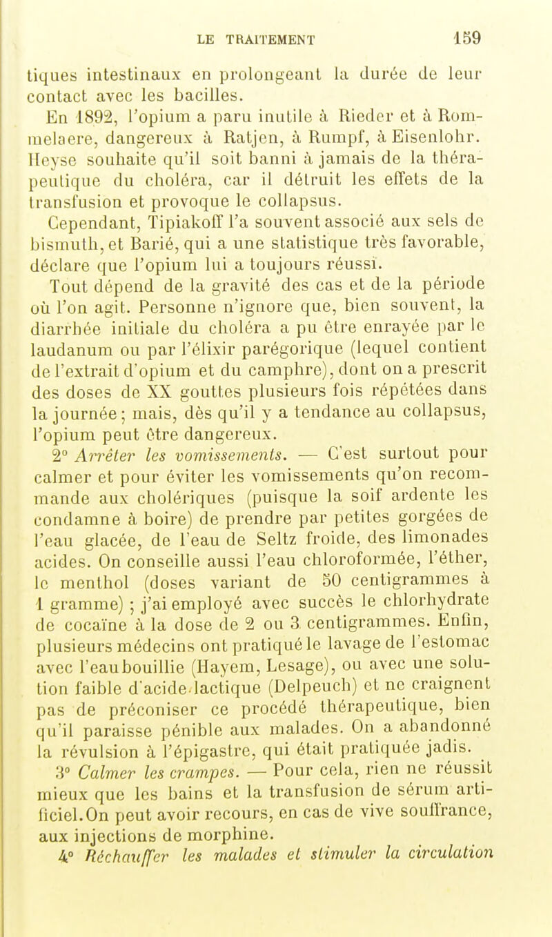 tiques intestinaux en prolongeant la durée de leur contact avec les bacilles. En 1892, l'opium a paru inutile à Rieder et à Rom- melaere, dangereux à Ratjen, à Rumpf, à Eisenlohr. Heyse souhaite qu'il soit banni à jamais de la théra- peutique du choléra, car il détruit les effets de la transfusion et provoque le collapsus. Cependant, Tipiakoff l'a souvent associé aux sels de bismuth, et Barié, qui a une statistique très favorable, déclare que l'opium lui a toujours réussi. Tout dépend de la gravité des cas et de la période où l'on agit. Personne n'ignore que, bien souvent, la diarrhée initiale du choléra a pu être enrayée par le laudanum ou par l'élixir parégorique (lequel contient de l'extrait dopium et du camphre), dont on a prescrit des doses de XX gouttes plusieurs fois répétées dans la journée ; mais, dès qu'il y a tendance au collapsus, l'opium peut être dangereux. 2 Arrêter les vomissements. — C'est surtout pour calmer et pour éviter les vomissements qu'on recom- mande aux cholériques (puisque la soif ardente les condamne à boire) de prendre par petites gorgées de l'eau glacée, de l'eau de Seltz froide, des limonades acides. On conseille aussi l'eau chloroformée, l'éther, le menthol (doses variant de 50 centigrammes à 1 gramme) ; j'ai employé avec succès le chlorhydrate de cocaïne à la dose de 2 ou 3 centigrammes. Enfin, plusieurs médecins ont pratiqué le lavage de l'estomac avec l'eau bouillie (Hayem, Lesage), ou avec une solu- tion faible d'acide-lactique (Delpeuch) et ne craignent pas de préconiser ce procédé thérapeutique, bien qu'il paraisse pénible aux malades. On a abandonné la révulsion à l'épigastre, qui était pratiquée jadis. 3 Calmer les crampes. — Pour cela, rien ne réussit mieux que les bains et la transfusion de sérum arti- ficiel. On peut avoir recours, en cas de vive soulfrance, aux injections de morphine. 4° Réchauffer les malades et stimuler la circulation