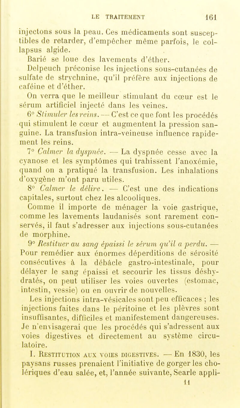 injectons sous la peau. Ces médicaments sont suscep- tibles de retarder, d'empêcher même parfois, le col- lapsus algide. Barié se loue des lavements d'éther. Delpeuch préconise les injections sous-cutanées de sulfate de strychnine, qu'il préfère aux injections de caféine et d'éther. On verra que le meilleur stimulant du cœur est le sérum artificiel injecté dans les veines. 6° Siimider les reins. — C'est ce que font les procédés qui stimulent le cœur et augmentent la pression san- guine. La transfusion intra-veineuse inlluence rapide- ment les reins. 7° Calmer la dyspnée. — La dyspnée cesse avec la cyanose et les symptômes qui trahissent l'anoxémie, quand on a pratiqué la transfusion. Les inhalations d'oxygène m'ont paru utiles. 8° Calmer le délire. — C'est une des indications capitales, surtout chez les alcooliques. Comme il importe de ménager la voie gastrique, comme les lavements laudanisés sont rarement con- servés, il faut s'adresser aux injections sous-cutanées de morphine. 9° Restituer au sang épaissi le sérum qu'il a perdu. — Pour remédier aux énormes déperditions de sérosité consécutives à la débâcle gastro-intestinale, pour délayer le sang épaissi et secourir les tissus déshy- dratés, on peut utiliser les voies ouvertes (estomac, intestin, vessie) ou en ouvrir de nouvelles. Les injections intra-vésicales sont peu efficaces ; les injections faites dans le péritoine et les plèvres sont insuffisantes, difficiles et manifestement dangereuses. Je n'envisagerai que les procédés qui s'adressent aux voies digestives et directement au système circu- latoire. L Restitution aux voies digestives. — En 1830, les paysans russes prenaient l'initiative de gorger les cho- lériques d'eau salée, et, l'année suivante, Searle appli- H