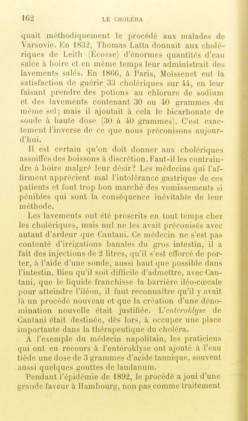 quait méthodiquement le procédé aux malades de Varsovie. En 1832, Thomas Latta donnait aux cholé- riques de Leith (Ecosse) d'énormes quantités d'eau salée à boire et en même temps leur administrait des lavements salés. En 1866, à Paris, Moissenet eut la satisfaction de guérir 33 cholériques sur 44, en leur faisant prendre des potions au chlorure de sodium et des lavements contenant 30 ou 40 grammes du même sel; mais il ajoutait à cela le bicarbonate de soude à haute dose (30 à 40 grammes). C'est exac- tement l'inverse de ce que nous préconisons aujour- d'hui. Il est certain qu'on doit donner aux cholériques assoiffés des boissons à discrétion. Faut-il les contrain- dre à boire malgré leur désir? Les médecins qui l'af- firment apprécient mal l'intolérance gastrique de ces patients et font trop bon marché des vomissements si pénibles qui sont la conséquence inévitable de leur méthode. Les lavements ont été prescrits en tout temps chez les cholériques, mais nul ne les avait préconisés avec autant d'ardeur que Cantani. Ce médecin ne s'est pas contenté d'irrigations banales du gros intestin, il a fait des injections de 2 litres, qu'il s'est efforcé de por- ter, à l'aide d'une sonde, aussi haut que possible dans l'intestin. Bien qu'il soit difficile d'admettre, avec Can- tani, que le liquide franchisse la barrière iléo-cœcale pour atteindre l'iléon, il faut reconnaître qu'il y avait là un procédé nouveau et que la création d'une déno- mination nouvelle était justifiée. L'entéroklyse de Cantani était destinée, dès lors, à occuj)er une place importante dans la thérapeutique du choléra. A l'exemple du médecin napolitain, les praticiens qui ont eu recours à l'entéroklyse ont ajouté à l'eau tiède une dose de 3 grammes d'acide tannique, souvent aussi quelques gouttes de laudanum. Pendant l'épidémie de 1892, le procédé a joui d'une grande faveur à Hambourg, non pas comme traitement