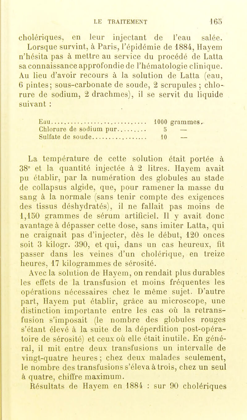 cholériques, en leur injectant de l'eau salée. Lorsque survint, à Paris, l'épidémie de 1884, Hayem n'hésita pas à mettre au service du procédé de Latta sa connaissance approfondie de l'hématologie clinique. Au lieu d'avoir recours à la solution de Latta (eau, 6 pintes; sous-carbonate de soude, 2 scrupules ; chlo- rure de sodium, 2 drachmes), il se servit du liquide suivant : Eau 1000 grammes Chlorure de sodium pur 5 — Sulfate de soude 10 — La température de cette solution était portée à 38° et la quantité injectée à 2 litres. Hayem avait pu établir, par la numération des globules au stade de collapsus algide, que, pour ramener la masse du sang à la normale (sans tenir compte des exigences des tissus déshydratés), il ne fallait pas moins de 1,150 grammes de sérum artificiel. Il y avait donc avantage à dépasser cette dose, sans imiter Latta, qui ne craignait pas d'injecter, dès le début, 120 onces soit 3 kilogr. 390, et qui, dans un cas heureux, fit passer dans les veines d'un cholérique, en treize heures, 17 kilogrammes de sérosité. Avec la solution de Hayem, on rendait plus durables les effets de la transfusion et moins fréquentes les opérations nécessaires chez le même sujet. D'autre part, Hayem put établir, grâce au microscope, une distinction importante entre les cas où la retrans- fusion s'imposait (le nombre des globules rouges s'étant élevé à la suite de la déperdition post-opéra- toire de sérosité) et ceux oîi elle était inutile. En géné- ral, il mit entre deux transfusions un intervalle de vingt-quatre heures ; chez deux malades seulement, le nombre des transfusions s'éleva à trois, chez un seul à quatre, chiffre maximum. Résultats de Hayem en 1884 : sur 90 cholériques