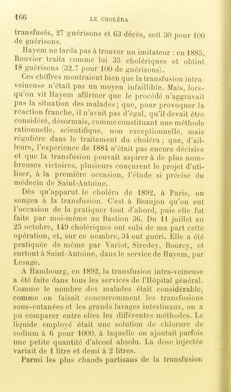 transfusés, 27 guérisons el 63 décès, soit 30 pour 100 de guérisons. Hayem ne tarda pas à trouver un imitateur : en 1885, Rouvier traita comme lui 35 cholériques et obtint 18 guérisons (32.7 pour 100 de guérisons). Ces chiffres montraient bien que la transfusion intra veineuse n'était pas un moyen infaillible. Mais, lors- qu'on vit Hayem affirmer que le procédé n'aggravait pas la situation des malades; que, pour proA'oquer la réaction franche, il n'avait pas d'égal, qu'il devait être considéré, désormais, comme constituant une méthode rationnelle, scientifique, non exceplionnelle, mais régulière dans le traitement du choléra ; que, d'ail- leurs, l'expérience de 1884 n'était pas encore décisive et que la transfusion pouvait aspirer à de plus nom- breuses victoires, plusieurs conçurent le projet d'uti- liser, à la première occasion, l'étude si précise du médecin de Saint-Antoine. Dès qu'apparut le choléra de 1892, à Paris, on songea à la transfusion. C'est à Beaujon qu'on eut l'occasion de la pratiquer tout d'abord, puis elle fut faite par moi-même au Bastion 36. Du 11 juillet au 25 octobre, 149 cholériques ont subi de ma part celte opération, et, sur ce nombre, 34 ont guéri. Elle a été pratiquée de même par Variot, Siredey, Bourcy, et surtout à Saint-Antoine, dans le service de Hayem, par Lesage. A Hambourg, en 1892, la transfusion intra-veineuse a été faite dans tous les services de l'Hôpital général. Comme le nombre des malades était considérable, comme on faisait concurremment les transfusions sous-cutanées et les grands lavages intestinaux, on a pu comparer entre elles les différentes méthodes. Le liquide employé était une solution de chlorure de sodium à 6 pour 1000, à laquelle on ajoutait parfois une petite quantité d'alcool absolu. La dose injectée variait de 1 litre et demi à 2 litres. Parmi les plus chauds partisans de la transfusion