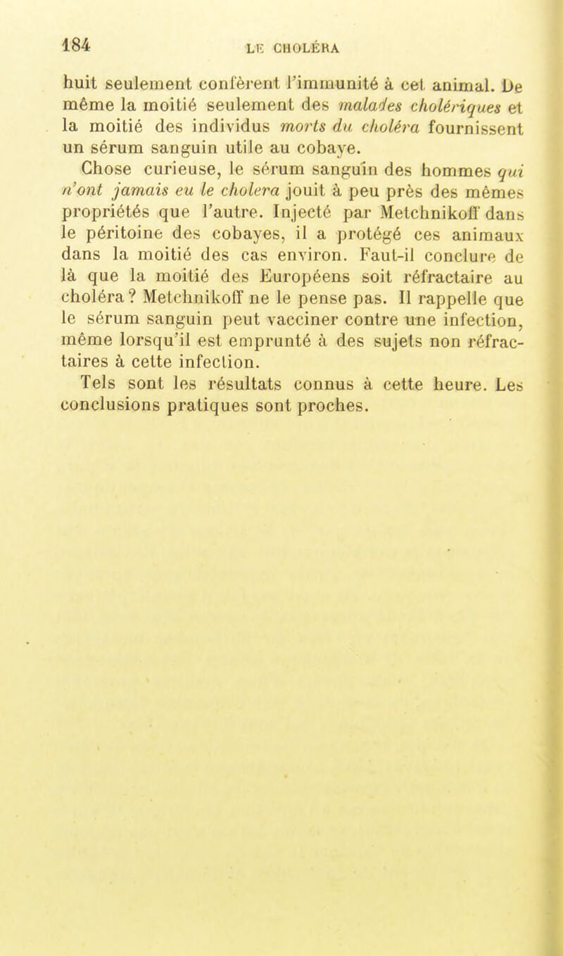 huit seulement conl'èrent rimmunité à cet animal. De même la moitié seulement des malades cholériques et la moitié des individus morts du choléra fournissent un sérum sanguin utile au cobaye. Chose curieuse, le sérum sanguin des hommes qui n'ont jamais eu le choiera jouit à peu près des mêmes propriétés que l'autre. Injecté par Metchnikoff' dans le péritoine des cobayes, il a protégé ces animaux dans la moitié des cas environ. Faul-il conclure de là que la moitié des Européens soit réfractaire au choléra? Metchnikoff ne le pense pas. Il rappelle que le sérum sanguin peut vacciner contre une infection, même lorsqu'il est emprunté à des sujets non réfrac- taires à cette infection. Tels sont les résultats connus à cette heure. Les conclusions pratiques sont proches.