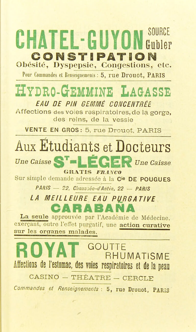 CHATEL-GUYONS CONSTIPATiO Obésité, Dyspepsie, Congestions, etc. Pour Commandes et Henseijjiiempiils : 5, rue Drouot, PARIS Hydeo-Geoine Lagasse EAU DE PIN GED/IIVIÉ CONCENTRÉE Affections des voies respiratoires,de la gorge, des reins, de la vessie VENTE EN GROS: 5, rue Drouot, PARIS Aux Etudiants et Docteurs Une Caisse SLEGER Caisse GRATIS FRAISCO Sur simple demande adressé-e à la C^o DE POUGUES PAR/S — 22, ChaLis2éo-d'Antin, 22 — PARIS LA MEILLEURE EAU PllRGATIVE CARABANA La seule approuvée par l'Académie de Médecine, exerçant, outre l'efTet purgatif, une action curative sur les organes malades. ————— ROYAT RHUMATISME AfieclioBS fle l'estomac, des voies respiratoires et de la peau CASINO — THÉÂTRE — CERCLE Commandes et Renseignements : 5, rue Drouot, PARIS