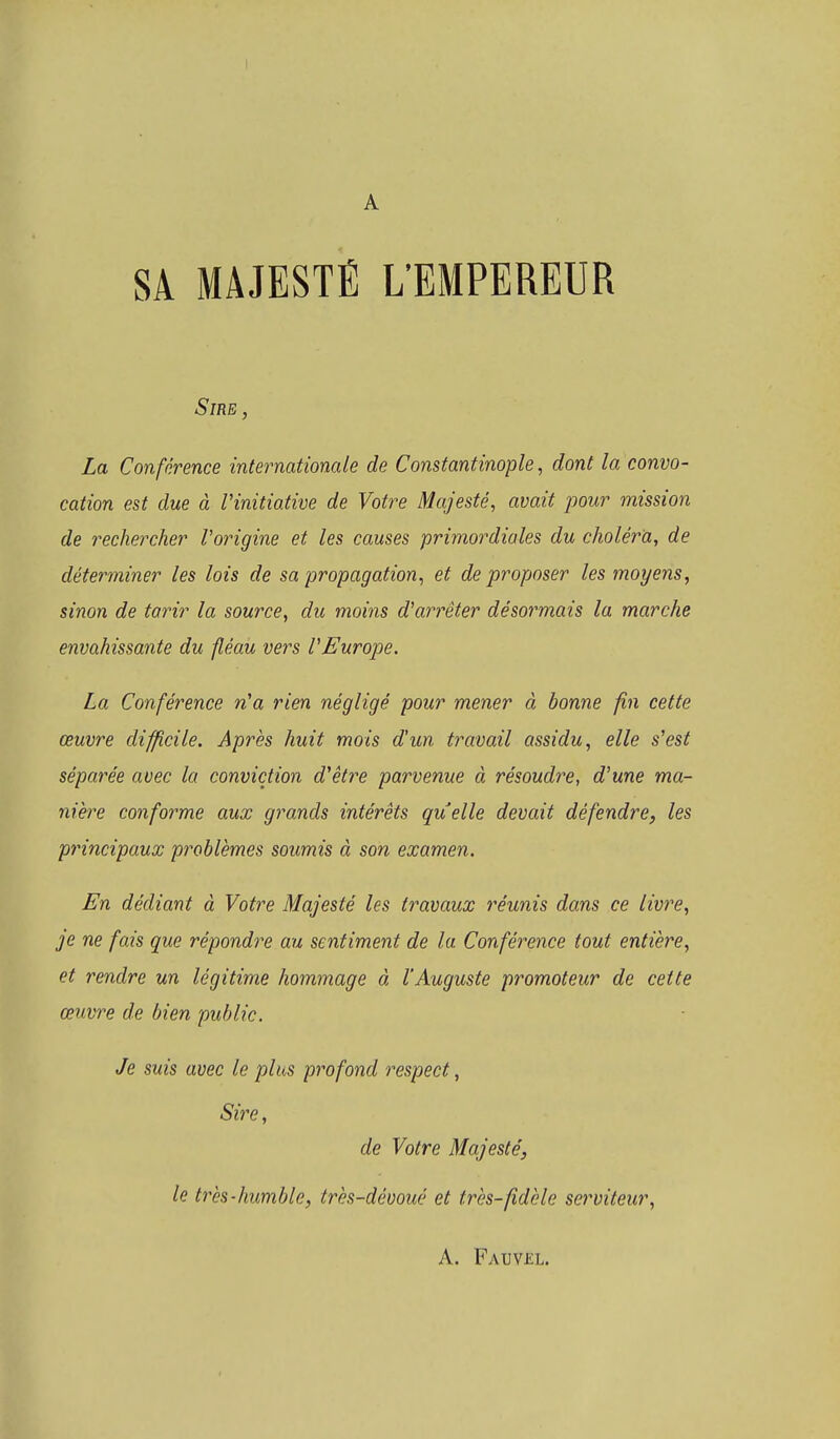 1 A SA MAJESTÉ L'EMPEREUR Sire , La Conférence internationale de Constantinople, dont la convo- cation est due à l'initiative de Votre Majesté, avait pour mission de rechercher l'origine et les causes primordiales du choléra, de déterminer les lois de sa propagation, et de proposer les moyens, sinon de tarir la source, du moins d'arrêter désormais la marche envahissante du fléau vers l'Europe. La Conférence n'a rien négligé pour mener à bonne fin cette œuvre difficile. Après huit mois d'un travail assidu, elle s'est séparée avec la conviction d'être parvenue à résoudre, d'une ma- nière conforme aux grands intérêts quelle devait défendre, les principaux problèmes soumis à son examen. En dédiant à Votre Majesté les travaux réunis dans ce livre, je ne fais que répondre au sentiment de la Conférence tout entière, et rendre un légitime hommage à l'Auguste promoteur de cette œuvre de bien public. Je suis avec le plus profond respect, de Votre Majesté, le très-humble, très-dévoué et très-fidèle serviteur, A. Fauvkl.