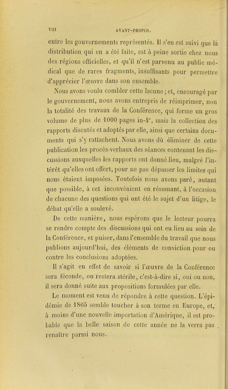 VIH AVANT-I'KOPOS. entre les gouvernements représentés. 11 s'en est suivi que là distribution qui en a été faite, est à peine sortie chez nous des régions officielles, et qu'il n'est parvenu au public mé- dical que de rares fragments, insuffisants pour permettre d'apprécier l'œuvre dans son ensemble. Nous avons voulu combler cette lacune ; et, encouragé par le gouvernement, nous avons entrepris de réimprimer, non la totalité des travaux de la Conférence, qui forme un gros volume de plus de 1000 pages in-4°, mais la collection des rapports discutés et adoptés par elle, ainsi que certains docu- ments qui s'y rattachent. Nous avons dû éliminer de cette publication les procès-verbaux des séances contenant les dis- cussions auxquelles les rapports ont donné lieu, malgré l'in- térêt qu'elles ont offert, pour ne pas dépasser les limites qui nous étaient imposées. Toutefois nous avons paré, autant que possible, à cet inconvénient en résumant, à l'occasion de chacune des questions qui ont été le sujet d'un litige, le débat qu'elle a soulevé. De cette manière, nous espérons que le lecteur pourra se rendre compte des discussions qui ont eu lieu au sein de la Conférence, et puiser, dans l'ensemble du travail que nous publions aujourd'hui, des éléments de conviction pour ou contre les conclusions adoptées. Il s'agit en effet de savoir si l'œuvre de la Conférence sera féconde, ou restera stérile, c'est-à-dire si, oui ou non, il sera donné suite aux propositions formulées par elle. Le moment est venu de répondre à cette question. L'épi- démie de 1865 semble toucher à son terme en Europe, et,- à moins d'une nouvelle importation d'Amérique, il est pro- bable que la belle saison tic celle année ne la verra pas . renaître parmi nous.