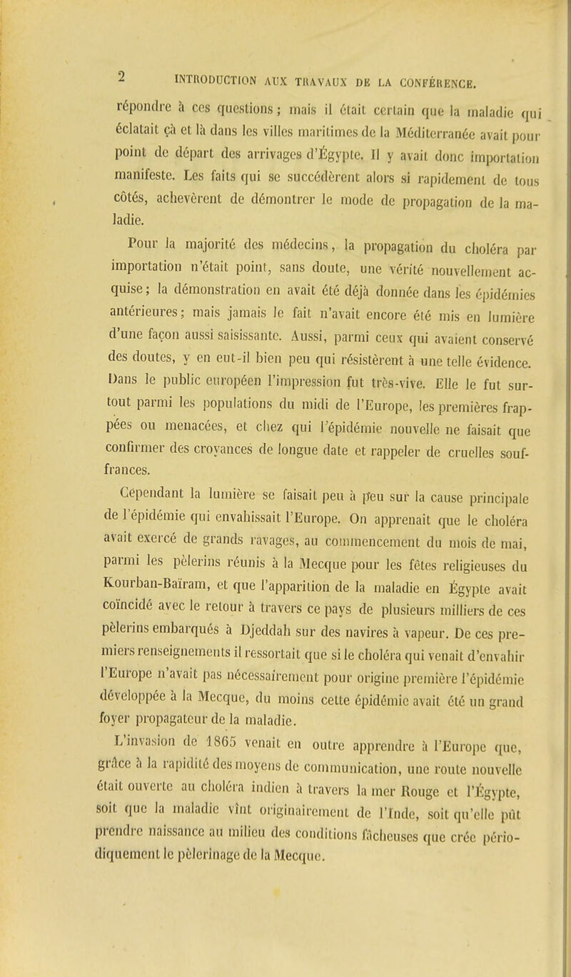 répondre à ces questions ; mais il élaii certain que la maladie qui éclatait ça et là dans les villes maritimes de la Méditerranée avait pour point de départ des arrivages d'Égypie. Il y avait donc importation manifeste. Les faits qui se succédèrent alors si rapidement de ions côtés, achevèrent de démontrer le mode de propagation de la ma- ladie. Pour la majorité des médecins, la propagation du choléra par importation n'était point, sans doute, une vérité nouvellement ac- quise; la démonstration en avait été déjà donnée dans les épidémies antérieures; mais jamais le fait n'avait encore été mis en lumière d'une façon aussi saisissante. Aussi, parmi ceux qui avaient conservé des doutes, y en eut-il bien peu qui résistèrent à une telle évidence. Dans le public européen l'impression fut très-vive. Elle le fut sur- tout parmi les populations du midi de l'Europe, les premières frap- pées ou menacées, et chez qui l'épidémie nouvelle ne faisait que confirmer des croyances de longue date et rappeler de cruelles souf- frances. Cependant la lumière se faisait peu à peu sur la cause principale de l'épidémie qui envahissait l'Europe. On apprenait que le choléra avait exercé de grands ravages, au commencement du mois de mai, parmi les pèlerins réunis à la Mecque pour les fêtes religieuses du Kourban-Baïram, et que l'apparition de la maladie en Égypte avait coïncidé avec le retour à travers ce pays de plusieurs milliers de ces pèlerins embarqués à Djeddah sur des navires à vapeur. De ces pre- miers renseignements il ressortait que si le choléra qui venait d'envahir l'Europe n'avait pas nécessairement pour origine première l'épidémie développée à la Mecque, du moins celte épidémie avait été un grand foyer propagateur de la maladie. L'invasion de 1865 venait en outre apprendre à l'Europe que, grâce à la rapidité des moyens de communication, une roule nouvelle était ouverte au choléra indien à travers la mer Rouge cl l'Egypte, soit que la maladie vînt originairement de l'Inde, soit qu'elle pût prendre naissance au milieu des conditions fâcheuses que crée pério- diquement le pèlerinage de la Mecque.