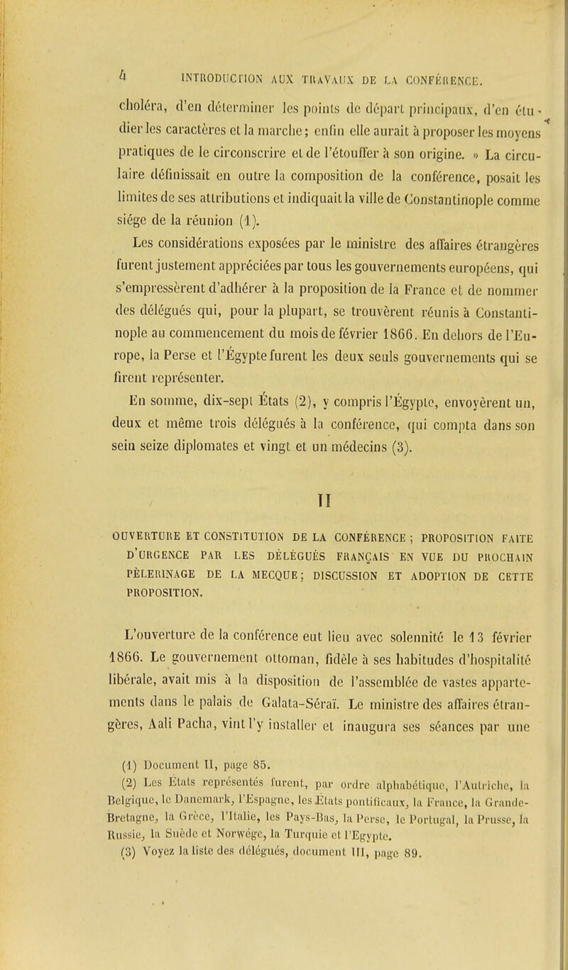 choléra, d'en déterminer les points de départ principaux-, d'en élu « dierles caractères et la marche; enfin elle aurait à proposer les moyens pratiques de le circonscrire et de l'étouffer à son origine. » La circu- laire définissait en outre la composition de la conférence, posait les limites de ses attributions et indiquait la ville de Constantirtople comme siège de la réunion (1). Les considérations exposées par le ministre des affaires étrangères furent justement appréciées par tous les gouvernements européens, qui s'empressèrent d'adhérer à la proposition de la France et de nommer des délégués qui, pour la plupart, se trouvèrent réunis à Constanti- nople au commencement du mois de février 1866. En dehors de l'Eu- rope, la Perse et l'Egypte furent les deux seuls gouvernements qui se firent représenter. En somme, dix-sepl États (2), y compris l'Egypte, envoyèrent un, deux et même trois délégués à la conférence, qui compta dans son sein seize diplomates et vingt et un médecins (3). TI OUVERTURE ET CONSTITUTION DE LA CONFÉRENCE ; PROPOSITION FAITE D'URGENCE PAR LES DÉLÉGUÉS FRANÇAIS EN VUE DU PROCHAIN PÈLERINAGE DE LA MECQUE; DISCUSSION ET ADOPTION DE CETTE PROPOSITION. L'ouverture de la conférence eut lieu avec solennité le 13 février 1866. Le gouvernement ottoman, fidèle à ses habitudes d'hospitalité libérale, avait mis à la disposition de l'assemblée de vastes apparte- ments dans le palais de Galata-Séraï. Le ministre des affaires étran- gères, Aali Pacha, vint l'y installer et inaugura ses séances par une (1) Document II, page 85. (2) Les Etals représentés furent, par ordre alphabétique, l'Autriche, la Belgique, le Danemark, l'Espagne, les États pontificaux, la France, la Grande- Bretagne, la Grèce, l'Italie, les Pays-Bas, la l'erse, le Portugal, la Prusse, la Russie, la Suède et Norwégc, la Turquie et l'Egypte.